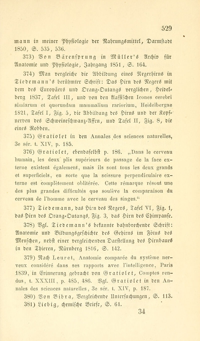 mann in metner ^ftotogie ber 9to$rungSmitteI> ©armftabt 1850, @. 535, 536. 373) 23cn 33arenfprung in SÄüIIer'* 2Ira)iö für Anatomie unt> ^pft'ologte, 3at>rgang 1851, ©. 164. 374) 93?an bergletcfye tote Slbbilbung eineö 9?eger^trnö in Stieb em ann'3 beräumter ©ttyrtft: 2)a3 f>trn be$ 9?eger3 mit bem beS Europäer^ unb £)rang*£)utang$ berglid)en, Reibet* berg 1837, STafet 111, unb bon ben f(afftfa)en Icones cerebri simiarum et quorundam mammalium rariorium, Heidelbergae 1821, £afel I, gtg. 5, bte »bbilbung be£ ötrnö unb ber topf* nerben beö ©$roeinefa)tt>an Riffen, unb Stafet II, gig. 8, bie eineä Robben. 375) ©ratiolet in ben Annales des sciences naturelles, 3e ser. t. XIV, p. 185. 376) ©ratiolet, ebenbafelbft p. 186. „Dans le cerveau humain, les deux' plis superieurs de passage de la face ex- terne existent egalement, mais ils sont tous les deux grands et superficies, en sorte que la scissure perpendiculaire ex- terne est completement obliteree. Cette remarque resout une des plus grandes difficultes que souleve la comparaison du cerveau de l'homme avec le cerveau des singes. 377) Siebemann, baö $>trn be3 Negers, £afef VI, gig. 1, ba3 §)irn be$ £>rang=Dutang3, gtg. 3, baS £irn beö Gtytmpanfe. 378) 23gl. £iebemann'3 befannte baf;nbrecf;enbe <Stt)rift: Anatomie unb 33übungägefa)tcr;te be£ ®et)irn3 im götuä beS ■Kniffen, nebjt einer bergteta)enben ©arjMung be3 £irnbaue$ in ben gieren, Nürnberg 1816, ©. 142. 379) ^att) Leuret, Anatomie comparee du Systeme ner- veux considere dans ses rapports avec l'iritelligence, Paris 1839, in Erinnerung gebraut bon ©ratio!et, Comptes ren- dus, t. XXXIII, p. 485, 486. Sßgt. ©rat toi et in ben An- nales des sciences naturelles, 3e ser. t. XIV, p. 187. 380) $on 23ibra, SSergleicbenbe llnterfucbungen, ©. 113. 381) Siebig, c&emiföe Briefe, ©. 61. 34