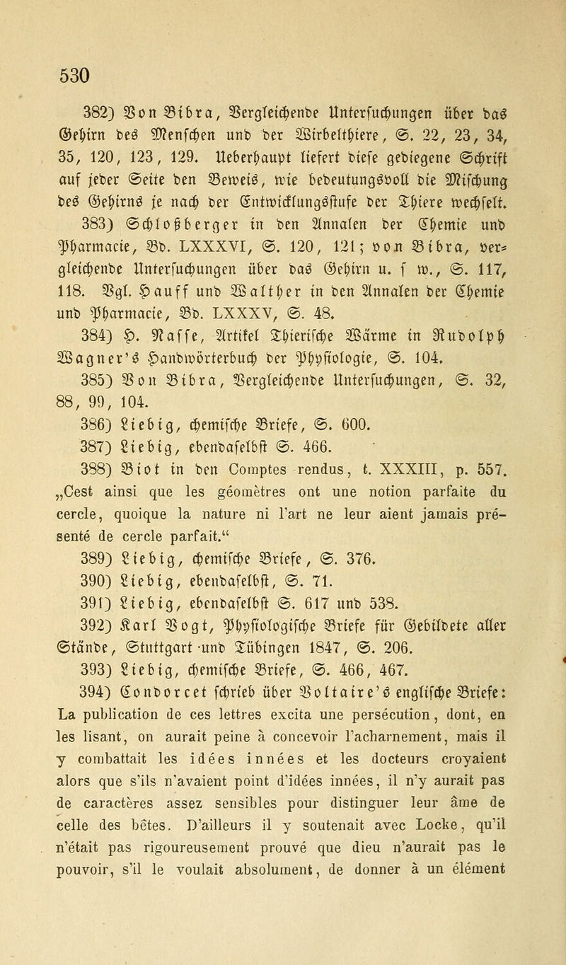 382) $on33ibrct, ©ergtetc^enbe Unterfu^ungen über bct$ ©ejrirn beS $?enf$en unb ber 2Btrbelt&iere, ©. 22, 23, 34, 35, 120, 123, 129. Ueber^ctupt liefert btefe gebtegene ©tt)rift auf jieber ©ette ben ©eroeiö, reie bebeutungööoft bte 2)?tf#ung be£ ©e^trnö je nad) ber (gntrotcffungäfiufe ber £f>iere »c^fett. 383) ©cfylofberger in ben 2lnnafen ber Cremte unb Parmacte, 53b. LXXXVI, ©. 120, 121; »oit 33ibra, »er* gleicfyenbe Unterredungen über ba3 ®ef)trn u. f ro., @. 117, 118. fßql £auff unb Saliner in ben 5lnnakn ber Hernie unb ^armacie, 53b. LXXXV, ©. 48. 384) £. klaffe, drittel £&terif$e 2öärme in ^ubolpij Bagner'S £>anbroörterbud? ber f ^ftotogie, ©. 104. 385) SSon 23ibra, $ergteic$enbe Unterfuc^ungen, ©. 32, 88, 99, 104. 386) Sieb ig, c^emifcf/e Briefe, ©. 600. 387) Sie big, ebenbafefbu ©. 466. 388) ©tot in ben Comptes rendus, t. XXXIII, p. 557. „Cest ainsi que les geometres ont une notion parfaite du cercle, quoique la nature ni Tarfc ne leur aient jamais pre- sente de cercle parfait. 389) Sieb ig, c&emtfc&e ©riefe, ©. 376. 390) Sieb ig, ebenbafelbft, @. 71. 391) Siebig, ebenbafelbft ©. 617 unb 538. 392) Äarl $ogt, *)%ftoiogifcr,e ©riefe für ©ebilbete alter ©tctnbe, ©tuttgart-unb Tübingen 1847, ©. 206. 393) Sieb ig, tyemtfdje Briefe, ©. 466, 467. 394) gonborcet fa)rteb über ^oltatre'ö engltfä)e ©riefe: La publication de ces lettres excita une persecution, dont, en les lisant, on aurait peine ä concevoir racharnement, mais il y combattait les idees innees et les docteurs croyaient alors que s'ils n'avaient point d'idees innees, il ny aurait pas de caracteres assez sensibles pour distinguer leur äme de celle des betes. D'ailleurs il y soutenait avec Locke, qu'il n'etait pas rigoureusement prouve que dieu n'aurait pas le pouvoir, s'il le voulait absolument, de donner ä un element