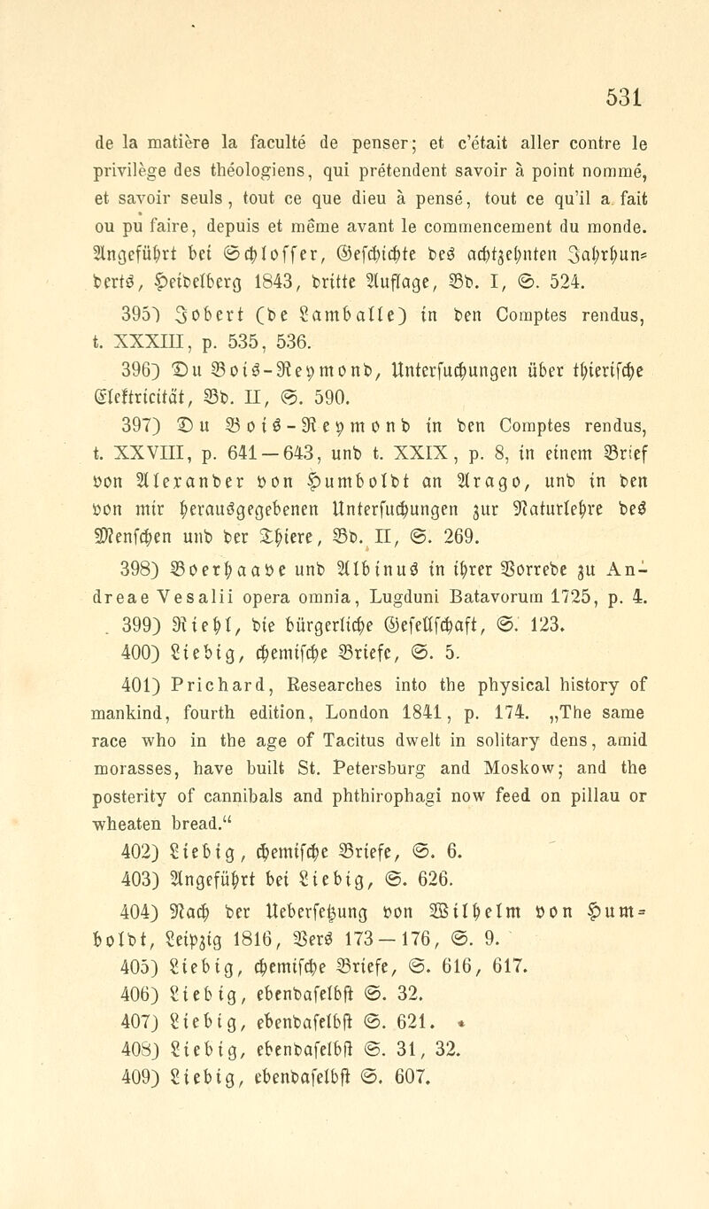 de la matiere la faculte de penser; et c'etait aller contre le privilege des theologiens, qui pretendent savoir ä point nomme, et savoir seuls, tout ce que dieu ä pense, tout ce qu'il a fait ou pu faire, depuis et meme avant le commencement du monde. 2lngefül?rt bü ©$1 off er, @efcbi$te beg acbtgetmten ^ai)xl)nn^ berts, £eibe*berg 1843, britte Auflage, 25b. I, ©. 524. 395) 3obert (be SambaUe) in ben Comptes rendus, t. XXXIII, p. 535, 536. 396) £)u SBoiS-Sftepmonb, Unterfucfyungen über tfyierifcfje (Sleftrtcttät, 55b. II, ©. 590. 397) ©u 95 o iö-Stepm 0 nb in ben Comptes rendus, t. XXVIII, p. 641 — 643, unb t. XXIX, p. 8, in einem 33rtef oon SUexanber oon f>umbolbt an 2lrago, unb in ben öon mir herausgegebenen Unterredungen jur SRaturle&re be$ 39?enf$en unb ber Stetere, 35b. II, ©. 269. 398) 33oer|)aaoe unb Sübinuö in t^>rer 33orrebe ju An- dreae Vesalii opera omnia, Lugduni Batavorum 1725, p. 4. . 399) «RieM, t>te bürgerliche ©efettf^aft, ©. 123» 400) Stebig, cf)emifd)e Briefe, ©. 5. 401) Prichard, Besearches into the physical history of mankind, fourth edition, London 1841, p. 174. „The same race who in the age of Tacitus dwelt in solitary dens, amid morasses, have built St. Petersburg and Moskow; and the posterity of cannibals and phthirophagi now feed on pillau or wheaten bread. 402) Stebig, $emtfc$e Briefe, @. 6. 403) 5lngefü£rt Ui Siebig, @. 626. 404) 9?ad) ber Ueberfe^ung oon SBtl^elm »on £um = botbt, Seidig 1816, 33erö 173 — 176, ©. 9. 405) Sieb ig, #emif#e Briefe, @. 616, 617. 406) Sieb ig, ebenbafefbft ©. 32. 407) Sieb ig, ebenbafelbft ©. 621. * 408) Sieb ig, ebenbafefbft @. 31, 32. 409) Sieb ig, ebenbafelbfi ©. 607.