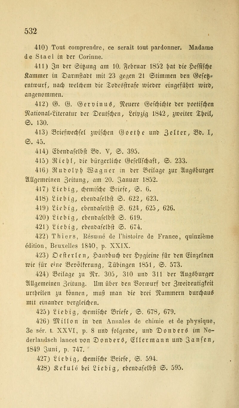 410) Tout comprendre, ce serait toiit pardonner. Madame de Stael in ber Corinne. 411) 3n ber ©i$ung am 10. gebruar 1852 f>at bte £efitf#e Kammer in Darmftabi mit 23 gegen 21 ©ttmmen ben @'efe$= entnmrf, naa) »eifern bie £obe3frrafe lieber eingeführt wirb, angenommen. 412) ®. ©. ©erötnuä, teuere @ef$icr)te ber pöeiifcJ)en 9cationaf*Siteratur ber £)eutfcr)en, Seidig 1842, ^weiter 2#etf/ ©. 130. 413) Sriefrcecbfef jwif^en ©oetr/e unb Seiter, 33b. I, ©. 45. 414) (Sbenbafelbfi 33b. V, ©. 395. 415) SRte&f, t>ie bürgerliche ©efetffcbaft, ©. 233. 416) 3ruboIpf) Sagner in ber Beilage jur 2litg3burget allgemeinen 3ettung, am 20. 3anuar 1852. 417) Sieb ig, cbemifc^e Briefe, ©. 6. 418) Sie big, ebenbafelbft ©. 622, 623. 419) Sieb ig, ebent>afelbft ©. 624, 625, 626. 420) Siebig, ebenbafelbft ©. 619. 421) Siebig, ebenbafelbft ©. 674. 422) Thiers, Besutne de l'histoire de France, quinzieme edition, Bruxelles 1840, p. XXrX. 423) Defrerten, |)anbbua) ber £i;gieine für ben Stnjetnert ttie für e*ne 23eö6lferung, Tübingen 1851, ©. 573. 424) Seitage $u 9cr. 305, 310 unb 311 ber 2lug3burger allgemeinen 3eitung. Um über ben 33orr»urf ber 3weibeuttgfett urteilen $u fönnen, mttf man bie brei Hummern bura)au3 mit etnanber dergleichen, 425) Siebig, a)emifa)e Briefe, ©. 678, 679. 426) ffiM on in ben Annales de chimie et de physique, 3e ser. t. XXVI, p. 8 unb fotgenbe, unb Donberö im Ne- derlandsch lancet öon £)onberö, (SUermann unb 3anfen, 1849 3uni, p. 747. 427) Sieb ig, $emiftt)e ©riefe, <B. 594. 428) Äerute bei Siebig, ebenbafelbft @. 595.