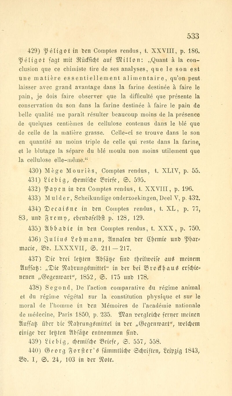 429) f eftgoi m ben Comptes rendus, t. XXVIII, p. 186. ^eltgot fagt mit SRücffufot auf 9HtUon: „Quant ä la con- clusion que ce chimiste tire de ses analyses, que le son est une matiere essenti ellement alimentair e, qu'on peut laisser avec grand avantage dans la farine destinee ä faire le pain, je dois faire observer que la difficulte que presente la conservation du son dans la farine destinee ä faire le pain de belle qualite me parait resulter beaucoup moins de la presence de quelques centiemes de cellulose contenus dans le ble que de celle de la mauere grasse. Celle-ci se trouve dans le son en quantite au moins triple de celle qui reste dans la farine, et le blutage la separe du ble moulu non moins utilement que la cellulose elle-meme. 430) Mege Mouries, Comptes rendus, t. XLIV, p. 55. 431) Sieb ig, cf>emif$e Briefe, @. 595. 432) ^apen in Den Comptes rendus, t. XXVIII, p. 196. 433) M u 1 d e r, Scheikundige onderzoekingen, Deel V, p. 432. 434) X)ecai3ne in ben Comptes rendus, t. XL, p. 77, 83, unb grem9, ebenbafelbft p.' 128, 129. 435) 2(bb abie in ben Comptes rendus, t. XXX, p. 750. 436) 3uliuö Seemann, Slnnalen ber Hernie unb fl)av* ntacie, S3t>. LXXXVII, ©. 211-217. 437) £)ie brei legten 2lbfä£e ftnb t^eitweife aus meinem 2luffo|: „Sie Nahrungsmittel in ber bei ©rocf$au$ erfa)ie* neuen „©egemr-arf, 1852, ©. 175 unb 178. 438) Segond, De l'action comparative du regime animal et du regime vegetal sur la Constitution physique et sur le moral de l'homme in ben Memoires de Facademie nationale de medecine, Paris 1850, p. 235. 2)?an »ergtetc&e ferner meinen Sluffa^ über bte Nahrungsmittel in ber „@egentr>art, welchem einige ber legten 2lbfä£e entnommen ftnb. 439) Siebtg, cf>emif#e Briefe, ©. 557, 558. 440) @eorg ^orfter'S fämmtüa)e e^riften, Seidig 1843, 33b. I, ©. 24, 103 in ber Note.