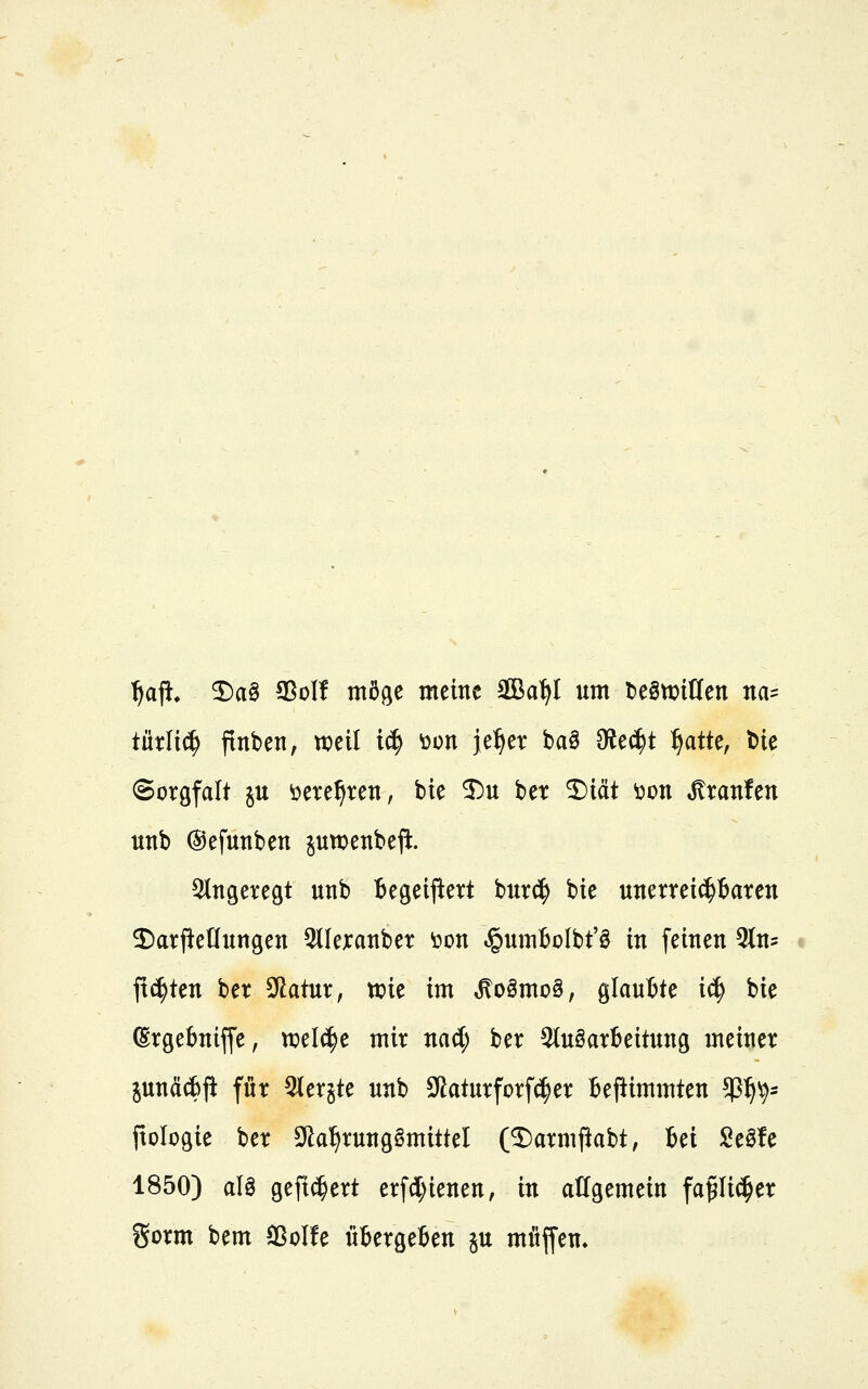 ^a^, ^a§ SSoI! möge meine SBa^I um t)e0tt>itlen na= tütli^ ftnben, weil i^ toon je^er ba§ Olec^t ^atte, bie Soröfalt ju öere^ren, bie 3)u ber 2)i(it \)on Uranien unb ©efunben pwenbefl:. angeregt unb Begeii^ert burd^ bie unerrei^taren 2)arfle(Iungen Qtlexanber öon ,§umbülbt'ö in feinen ^tn^ flirten ber Sdatur, ttiie im ^o§mo§, glaubte i^ bie (Srgebniffe, tx)el^e mir mi) ber 3(uöar6eitun9 meiner junäcf)jt für ^lerjte unb 3?aturforf(^er beftimmten ^^'^' ftologie ber 9ia^rung§mittel (5)armpabt, Bei Seöfe 1850) aU gefi^ert erfd;ienen, in allgemein fap(^er gorm bem Solfe utergeßen ju möjfen.