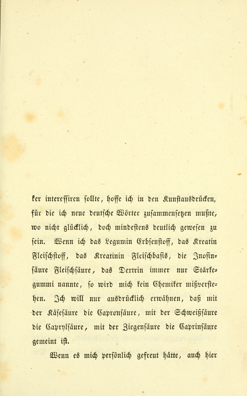 für bie t^ neue beutf^e äBcrtet äufammenfe^en ntu^te, tx)o nic^t gliicflicl, bo(^ mtnbeftenS beutlt^ getüefen ju fein, Sffienn iä) ha^ £epnün ßrtfenj^off, ha^ Mxtaün gIet[^ftoff, ba§ Creatinin gleift^bap, bie 3nDftn= fänre gleifdjfäure / ba0 2)ertrin immer nur Starlet pmmi nannte, fo tpirb mi(^ fein ß^emüer migüerj^e= ^em 3^ mU nur auSbrütflic^ ernjä^nen, ba§ mit ber ^äfefdure hu ^a:pronfäure, mit ber ©^n^ei^fäure bie ßa^3r^Ifäure, mit hn Q^c^^^^äuxc bie 6a:prinfäu.re gemeint ijl* äßenn eö mi(^ ^jerfönlic^ gefreut ^tU, auc^ ^ier