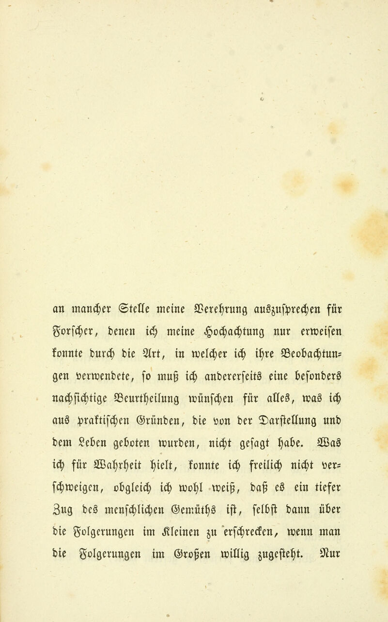 an mancher ©tetfe meine Sßeref)ntn9 auSjnfrve(i;en für %ox\ä)n, benen ic^ meine »^o^ac^tung nur ert^eifen fpnnte bur(^ tie 9(rt, in tvelc^er i^ i^re S3eo6a^tun= gen öern^enbete, fo mug id; anbererfeitg eine tefonberö na^^ft^tige 93eurt:^eilnng ti?ünfd;en für aüeä, tvaö ic^ au§ ^)ra!tif^en ©rünben, hk üon ber ^arftelfung unb bem SeBen gefcoten ti^urben, ni(^t gefagt ^a6e, ffiaö i^ für äßa^r^eit :^ielt, fonnte i^ freili^ ni^t otx- f^)ureigen, otgleic^ i^ ti;of)I tipei^, ba^ eö ein tiefer 3ug be§ menfc^Iic^en @emüt^g ijl, feI6jl bann ü6er bie golgerungen im kleinen ju erf^recfen, n^enn man bie golgerungen im ©rc^en ttjiüig jugefte^t 9tur