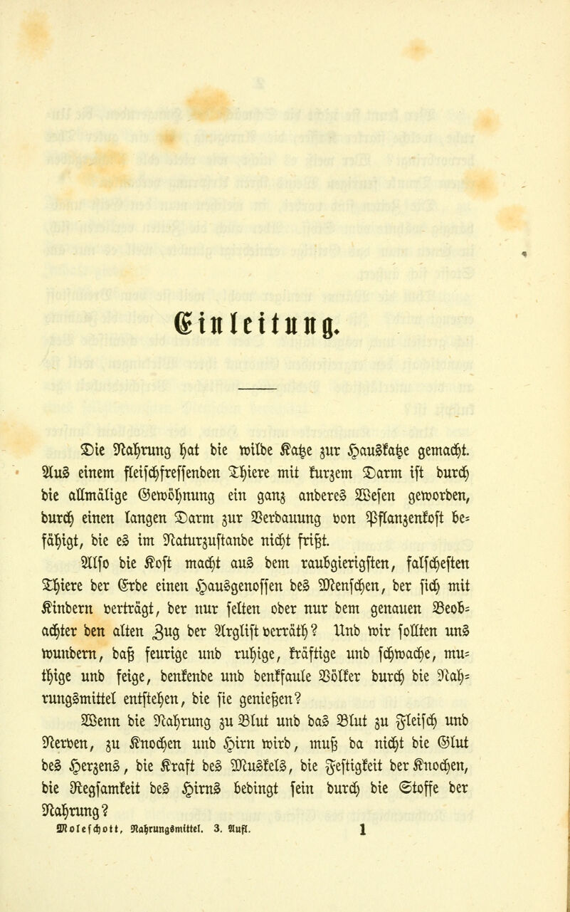 Einleitung» 5][u§ einem fteif^freffenben ^l^lete mit togem SDarm ift burc^ bie allmdlige @ett)5I)nung ein ganj anbetet SBefen gett?otben, burd§ einen langen 3)arm gnr 58erbannng ton ^flan^enfoft ]6e- fä^igt, bie e§ im ^Jlatnt^nftanbe ni($t fri^t. 5II[o bie ^oft ma(f)t an§ bem ranBgierigften, falfc^eften ^l^iere ber ($*rbe einen §an§genoffen be^ ^Q^enfc^en, ber |ic^ mit Äinbern tjerträgt, ber nnr fetten ober nnr bem genanen 33eoB= ad^ter bcn dten 3^0 ^^^ Slrglift toerrdt^ ? Unb xt^xx follten un0 njnnbern, bag fenrige nnb ruhige, Mftige nnb f(^n)ad>e, mn= tl^ige nnb feige, benfenbe nnb ben!fanle SSölfer bnrc^ bie 9lal^' rnngSmittel entftel^en, bie fie genießen? SSenn bie S^a^rnng jn 33Int nnb ba0 33Int an gleifi^ nnb 9^eri)en, gn ^nod^en nnb §irn ttirb, mn^ ba nid^t bie ©Int be§ §eraen§, bie ^raft be§ ^n§M§, bie gef^igMt ber^no^en, bie Df^egfamfeit be0 §im§ bebingt fein bnrc^ bie Stoffe ber Dflal^mng?