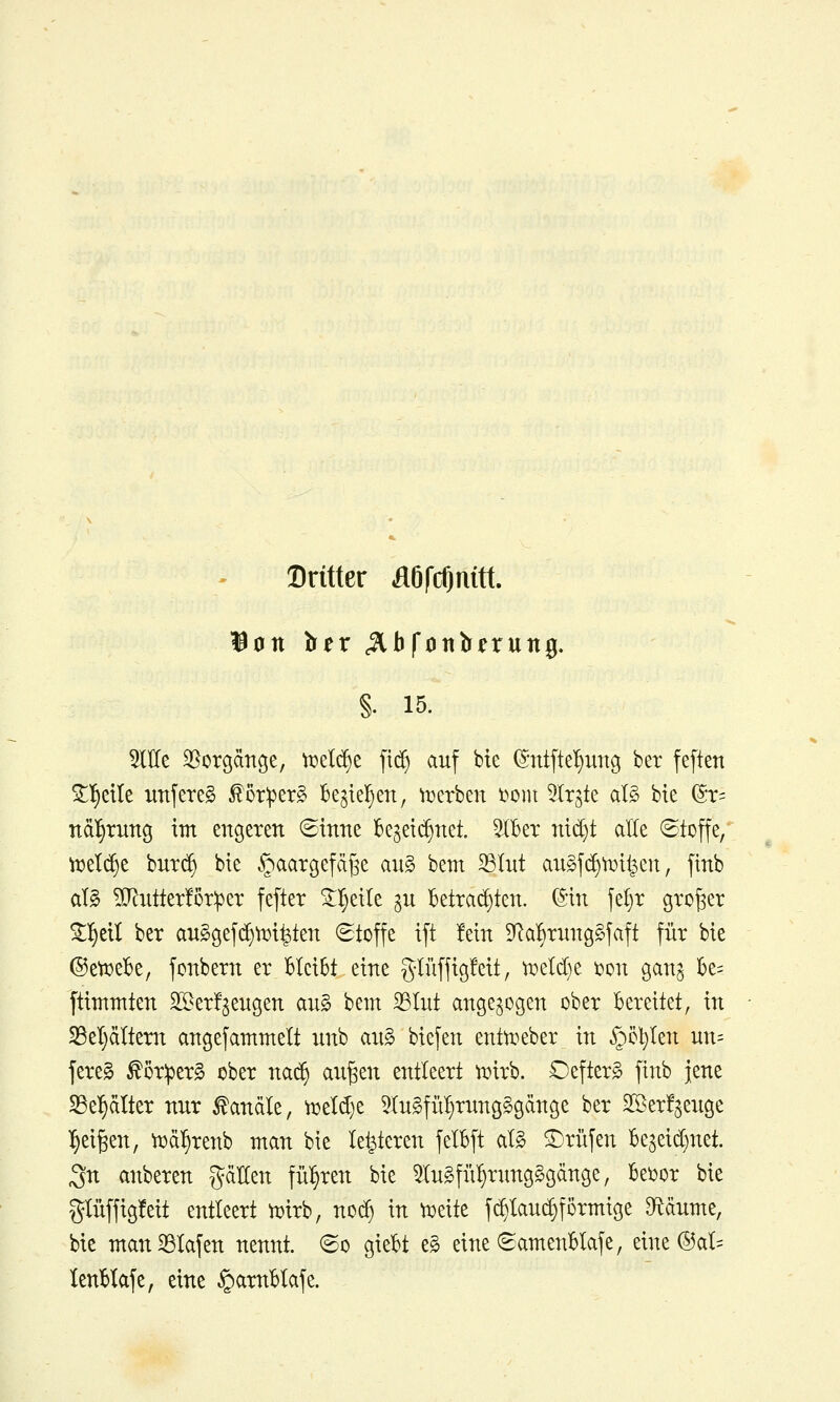 Dritter ÄöfcOnttt. §. 15. OTe Vorgänge, vnelc^e fid^ auf bte ©ntfte^ung ber feften ^l^eile unfeteS ^ör^er^ k^iel^en, n^erben 'com ^Irgte aB bte ^x- ndl^rung im engeren ©tnne Be^et^net. 5lBer ntd)t alle ©toffe, ml(^t bur(^ bte ^aargefdfse au§ bem 33Int augfc^tijt^en, ftnb alg ?[Rutter!5r:per fefter ^l^etle gu Betrachten, ©in fel)r großer ^^eil ber anSgefi^^i^ten (Stoffe ift fein SRa^rnnggfaft für bie ®ett)eBe, fonbern er Bleibt eine glüffigfett, n^elcBe i^on ganj Be= ftimntten SSerf^engen au§ bem 33Iut angezogen ober Bereitet, in S3el}ältern angefammelt nnb an^ biefen entti^eber in §öt)Ien un= fereg ^öriperg ober na^ au^en entleert tuirb. Oefterg finb jene S3e!)älter nur Kanäle, ti5eld)e 5Xu§fü^rung§gänge ber Sßerfjeuge ^ei^en, tucil^renb man bie legieren felBft al§ Prüfen Be^eic^net. ^n anberen fällen führen bie 5Iu§fü§nmg§gänge, Beider bie glüffigfeit entleert n^irb, nod) in t^eite f(^lau(^förmige D^dume, bie man33Iafen nennt, ©o gieBt e§ eine ©ameuBlafe, eine ®al= lenBIafe, eine §amBIafe.