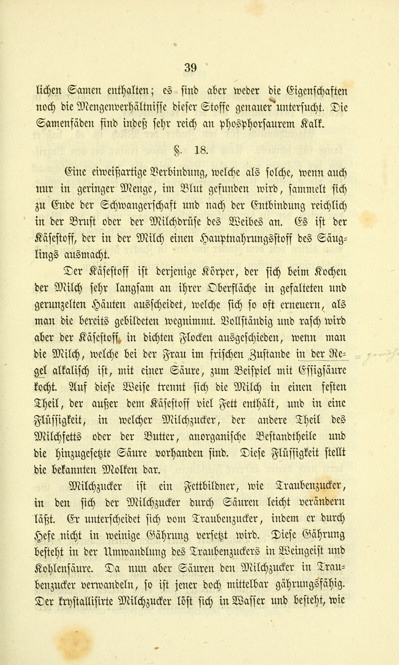 liefen ©amen entölten; t§> ftnb aber whtx bte ©t9enf(^aften no^ bie Men9eni^er!)ältntffe biefer ©toffe genauer unterfuc^t. ^te ©amenfäben ftnb inbe^ fe^r retd) an :pI}o§^^otfaurem f al!. §. 18. (Sine eitt)ei^attt9e S^erBtnbnng, tt)elc^e al§ fol^e, mnn aud^ nur in geringer ?D^enge, im 33Iut gefnnben wirb, fammelt fic^ ju (5nbe ber ©djn^angerfc^aft unb nad^ ber ©ntBinbung reic^Iic^ in ber 33ritft ober ber ?[Rilc^brüfe be§ SßeibeS an. (5§ ift ber ^djeftoff, ber in ber ?[^il(^ einen §au:ptnal§rung§[toff be§ ©dng^ lingg angntad)t. SDer ^djeftoff ift berjenige f ör:per, ber fic^ Beim ^Oi^en ber Wili^ \tf)x langfam an i^rer OBerfId(^e in gefalteten nnb gerunzelten §diiten au§fd)eibet, ti^el^e fid) fo oft erneuern, aB man bie bereite geBitbeten ti^egnimmt. 35ollftdnbig unb rafd) roirb aber ber fdfeftoff, in bieten %Uäm auggefd)ieben, )Potnn man bie ?[RiIc^, tx»elc^e bei ber grau im frifd)en ^i^ftciube in berJ)te= gel alMifc^ ift, mit einer ©dure, ^um ^eif^iet mit S'ffigfdure !o(^t. 5luf biefe Sßeife trennt fic^ bie TOI(^ in einen feften 2:^eil, ber au^er bem ^dfeftoff i:»iel %üt entl)dlt, unb in eine glüffigfeit, in tx)elc^er 5lRiI(^zuder, ber anbere 3:^eit be§ Wi^\dt^ ober ber 33utter, anorganifi^e 23eftanbtl§eile unb bie tiin^ugefe^te ©dure ijor^anben finb. S^iefe glüffig!eit ftellt bie bekannten ?0^ol!en bar. Wlxl^^uäzx ift ein gettbilbner, ^ie 2:rauBenau(!er, in ben ft(^ ber Wii6:)^uän bur^ (Säuren Id^t uxanhmx Id§t. @r unterf($eibet fic^ i?om S:rauBenzuc!er, inbem er bur(^ §efe nic£)t in n^einige ®d:§rung i^erfe^t ^x>irb. 2)iefe @dl)rung Befielt in ber XXmti^anblung be^ ^rauben^ucferg in Sßeingeift unb £o^Ienfdure. ©a nun aber ©duren ben ^O^ilc^^uder in ^rau- Ben^uder i^ertoanbeln, fo ift jener boc^ mittelbar gd^rung^fd^ig. SDer !r\)fta'aifirte Wlxl^^uäzx loft fic§ in Sßaff er unb befielt, toie