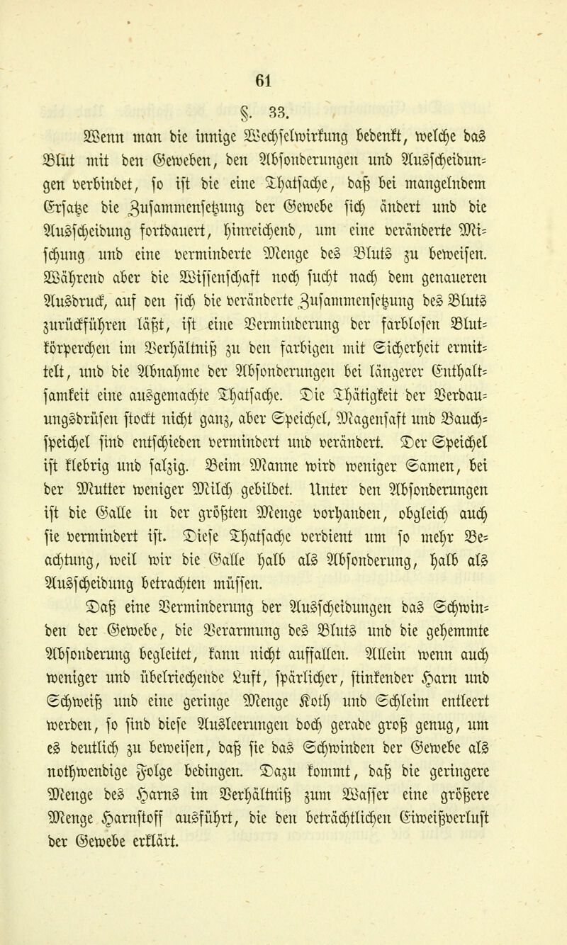 §. 33. ^tmx man bte inrnge 2Ked)feIti3tr!unö BebenÜ, Vt)el(^e bag 33tüt mit ben ©ev^eben, ben 5(bfonberungen xinb 5Iu§f(^etbun= gen i?erHnbet, jo t[t bte eine ^^atjac^e, ba^ Bei mangeinbem ^•tfa^e bie ^itj^^^ß^j^feii^Ö '^^'^ ®etx)ebe fic^ änbert nnb bie 5lu§f(Reibung fottbanert, lf)inrei($enb, um eine öerdnberte ?[Ri= fc^ung nnb eine loerminbevte ?0^enge beg S3tnt§ ^u Betx>eifen. SBcil^renb akr bie 2ßtffenfd)aft nod) fud)t nad) bem genaueren 5lu§brurf, auf t)en ]i^ bie i^eränberte 3ii[cimmenfe|ung be§ 33lut§ pTÜdfüI)ren lä^t, ift eine ^Berminberung ber farBlofen ^hxU !5r:perd)en im 33etl)ältni§ ^u ben farbigen mit (Sic^er^eit ermit= telt, nnb bie 5lBna^me ber ^IBfonberungen Bei längerer (S-nt^aIt= famfeit eine an§gemad)te ^l)atfac^e. ^ie ^!)ätig!eit ber 35erbau= nng^brüfen ftodt ni($t gan^, aBer ®:pei(^el, ?Otagenfaft nnb 33au(^= f^eic^el finb entf(^ieben i^erminbert nnb i^erdnbert. S)er (S:pei(|cl ift üeBrig nnb faltig. 33eim Womit ^irb h?eniger «Samen, Bei ber ?0^utler weniger ^ild; geBilbet. Unter ben 5lBfonbemngen ift bie ©alle in ber größten DJlenge i^orl^anben, oBgleid) au^ fie i^erminbert ift. ^iefe S^atfac^e i^erbient um fo me^r 33e= ad)tung, ti^eit tr>ir bie @alte ^olh aU 5lBfonberung, :^alB aB 5lu§f(Reibung Betrad)ten muffen. S^a§ eine ^Berminberung ber ^nSfc^eibnngen ba§ ^Bä^tüin^ ben ber ©et^eBe, bie 35erarmung be§ S3tut§ nnb bie gehemmte 5lBfonberung Begleitet, !ann nic^^t auffalten, allein n?enn and) tx)eniger unb üBelrie^enbe ^uft, f:pärli(^er, ftinfenber §arn nnb (S(^tx)ei§ unb eine geringe ^enge ^ot^ unb ©d)Ieim entleert tDerben, fo finb biefe 5lu§leerungen bot^ gerabe gro§ genug, um e§ beutlic^ ^u Bet^eifen, ba^ fie ba§ ©c^ti^inben ber @etx»eBe al§ not^tx)enbige golge Bebingen. S)a^u !ommt, ba§ bie geringere ?Olenge be§ §arn^ im 2^erl^dltni^ gum SBaffer eine größere ?0^enge §arnftoff au^fül^rt, bie ben Beträchtlichen (5in?ei^i?erluft ber ©etueBe erfldrt.