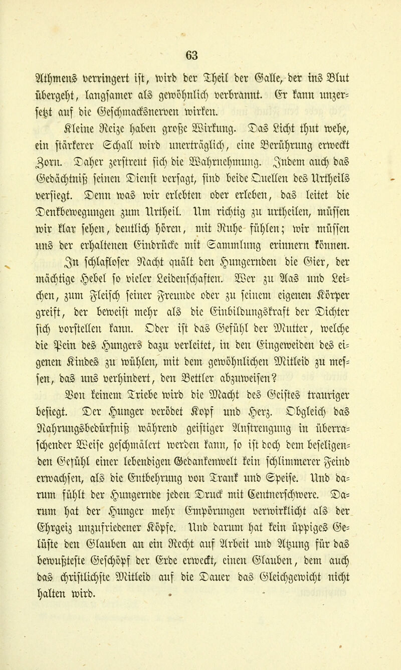 ^t^rmn§> Detvin^ert ift, tuirb ber Tf)dl ber ©alle, bet tn§ 33lut übergel)t, kngjamer al§ geti^o^nlirf) i^erbrannt. (^t !ann ;mjet= jefet auf bie ®efd)macf§neti)en tt)tr!en. kleine Dftet^e t}aben ßrojje 2[Bir!img. ®a§ ßtc^t t^iit ^e^e, ein ftdrferer (B^aii tDirb unerträglid), eine ^crnl^rung emerft 3otn. £a^er jetftrent fid) bie Sßal^tnel^mnnß. ^n^^i^ ^^^ ^^^ @ebäd)tm§ feinen ©ienft i^etfagt, finb beibe OueHen be§ UrttjetB i)etfiegt. £)enn ^a§ \t)xx erlebten ober erleben, bag leitet bie ^-enfbeti^egungen ^um 'Urtl)eil. Hm rt(^tig ^n nrt^eilen, muffen tDir !(ar fe^en, beutli^ ^oren, mit di\ü)Z fnl)len; tx^tr muffen un§ ber erl)altenen (Stnbrüde mit Sammlung erinnern !5nnen. 3n fd)Iaf(ofer ^^lac^t quellt ben §ungernben bie ®ier, ber mcid)tige §ebel fo \)ieler Seibenfc^aften. SSer ^u la§ unb Sel- tnen, pm gteifd) feiner greunbe ober §u feinem eigenen £ör:per greift, ber bett)eift me'^r al§ bie ^*inbilbung§!raft ber ©i(^ter fxd) i^orfteHen !ann. Ober ift bag ©efül;! ber ?Olutter, ti^etc^e bie ^ein be§ §unger§ ba^u t>erleitet, in ben ©ingett^eiben be§ ei= genen ^inbe§ ^u tiDÜI)ten, mit bem geti^ö^nlidsen ?0^itleib ^u mef=: fen, bag ung \3er:^tnbert, ben Bettler ab^utx)eifen? ^m feinem triebe ti^irb bie ?[Ra(^t be§ ©eifteg trauriger befiegt. S)er junger i^erobet ^o:pf unb §er^. Obgleid) ba§ 9tal)rung§bebürfni^ ti^dl^renb geiftiger 5Inftrengung in nberra= fd)enber SSeife gefc^mälert n)erben !ann, fo ift boc^ bem befeligen= ben ©efül)l einer lebenbigen ©ebanfentt^elt fein fd)Iimmerer geinb ert^ac^fen, al§ bie (5ntbel)rung 'omi %xant unb ®:peife. Unb ba= rum füf>lt ber §ungernbe }eben S)rud mit (Sentnerfi^tigere, ©a- rum l^at ber junger mel}r ^-mipörungen i?ertT)ir!ltd)t al§> ber ^•l^rgei^ unpfriebener f ö^fe. Unb barum l^at fein ü:p:pige§ ©e- lüfte ben ©lauben an ein dit^t auf Arbeit unb 5l^ung für ba§ ben)u^tefte ©ef^öipf ber ^rbe ertt^erft, einen ©lauben, bem au(^ bag ($riftlid)fte ?DMeib auf bie Stauer ba§ ©lei^geti^ic^t nic^t l^alten t^irb. •