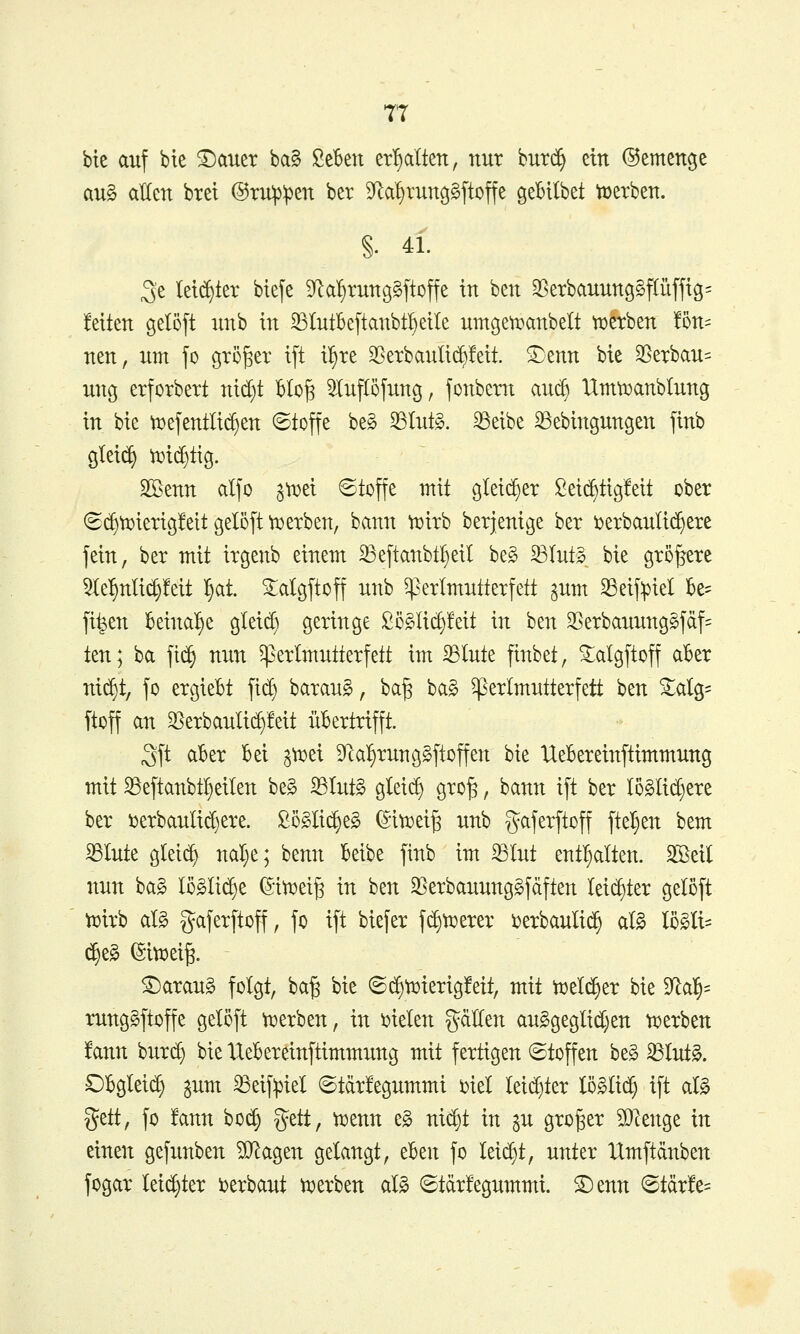 TT bte auf bie Txmtx ba§ Scbett erhalten, nur burc^ ein ©emenge au§ allen bret @ru:p:pen ber S^lal^runggftoffe geBUbet töetben. §. 41. 3e leti^ter btefe 5yial^rung§|toffe in ben 58erbauun9§f(üfftg= feiten gelöft unb in 33IutBe[tanbt!)eile umgetoanbelt tüftben !5n= nett, um fo gröger i[t il^te 35etbauli(^!eit. S^enn bie 25erbau= ung erforbert nid)t blo^ 5IufI5jung, jonbern auc^ Umti^anblung in bie tt>e[entlid)en ©toffe beg 33Iut§. ^eibe ^ebingungen finb glei(^ ti}i(f)tig. SBenn alfo ^roei ©toffe mit gleicher Seic^tigfeit ober 6c^lDierig!eit geI5[t \t)erben, bann tt)irb berjenige ber i^erbauli^ere fein, ber mit irgenb einem ^eftanbtl)eil be§ ^Iut§ bie größere 5te^nli(^!eit ^at ^algftoff unb ^erlmutterfett ^um 33eif^iel be= fi^en beinal^e gleid) geringe £ö§li(^!eit in ben 35erbauung§fäf= ten; ba fic§ nun ^erlmutterfett im 33Inte ftnbet, ^algftoff aber ni^t, fo ergieBt fic^ baraug, ba^ bag ^erlmutterfett hm ^alg= ftoff an ^erbauli(^!eit übertrifft. 3ft aber bei ^t^ei 9lal§rung§ftoffen bie Uebereinftimmung mit S5eftanbt!)eiten beg ^tut§ glei(f) gro^, bann ift ber Io§lid)ere ber ijerbaulid)ere. £ö§lid§e§ (Sitüei^ unb gaferftoff fielen bem ^lute gleich nal;e; benn beibe ftnb im ^lut entl^alten. Sßeil nun ba§ lö§ti(^e (5iii?ei§ in ben 35erbauung§fciften Ieid)ter geloft toirb aU gaferftoff, fo ift biefer f($ti?erer i?erbauli(^ al§ lö§Ii= (^e§ ©itiDei^. ^araug folgt, ba§ bie (S(^tt)ierig!eit, mit toelc^er bie 9^al^= runggftoffe gelöft tt^erben, in i^ielen gciUen au§geglid)en ti?erben fann burc^ bie Uebereinftimmung mit fertigen (Stoffen beg 33Iut§. Obglei^ jum ^eif:piel ©tdrfegummi oiel Ieid}ter lö§Ii(^ ift at§ ^tttf fo ten boc^ ^zttf tijenn eg nidjt in ju großer 5Dlenge in einen gefunben ^agen getaugt, tUn fo leii^t, unter Umftdnben fogar leidster i^erbaut ti^erben al§ 6tär!egummi. ®enn ©tärfe=