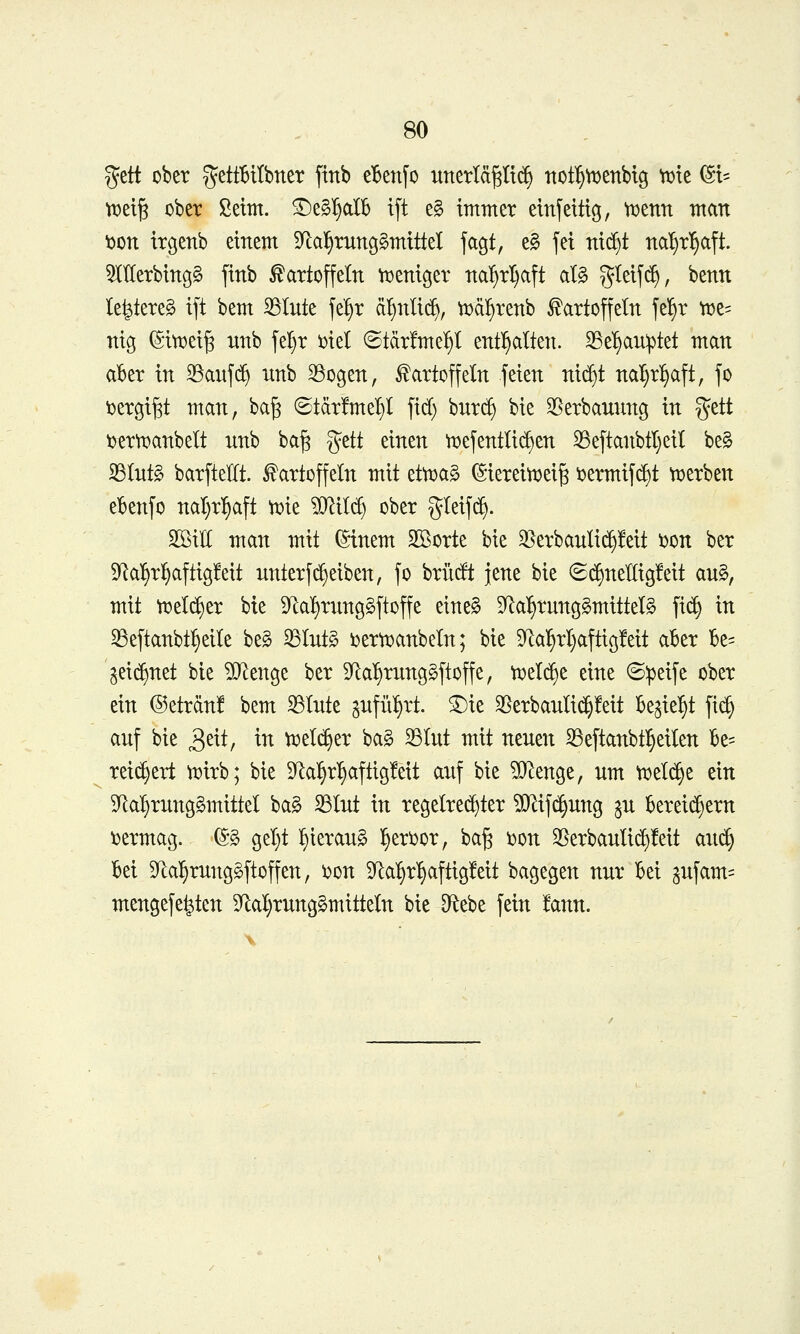 gett ober gettBttbner ftnb eBenfo unerläßlich not^tDenbtg vtjte (St= tijetß ober ßetm. ©eS'^alb t[t e§ immer einseitig, tDenn man t>on irgenb einem S^a^runggmittel jagt, e§ jet nid^t nal)r^aft. 5IIIerbing§ finb Kartoffeln n^eniger na^rl)aft al§ S^eifc^, benn le^tereg ift bem 33lute fe^r ä^nli(^, ^ä^renb Kartoffeln fe^r t:)e= nig ^itoeiß nnb fel)r i)iel ©tdrfme^l entl^alteti. ^e^u^tet man aber in 33auf(^ unb SSogen, Kartoffeln feien nic^t nal)r^aft, fo \)ergi§t man, baß ©tdrfmelil fid) burc^ bie 3[^erbauung in gett i)erti?anbelt unb baß ^tit einen tDefentlic^en ^eftanbtl}eil be§ 33lnt§ barftelft. Kartoffeln mit efmag (SiereitDeiß i^ermif^t tt>erben ebenfo nal)rl^aft ti^ie '^Mj ober gleifc^. Sßilf man mit ^inem Sßorte bie 35erbauli(^!eit i)on ber 9Ral^rl^aftig!eit unterfReiben, fo brütft jene bie 6(^nel[ig!eit au§, mit tx>eld^er bie 9^al)rnng§ftoffe eine§ 9^a^runggmittel§ fi(^ in ^eftanbt^eile be§ ^lut§ ijertuanbeln; bie 9^a^rl)aftig!eit aber Be= 3ei($)net bie Wlmo^t ber 5yia^rung§ftoffe, vi^eldje eine ©:peife ober ein ©eträn! bem ^Inte gnfül^rt. ^ie 25erbauli(^!eit be^ie^t fi^ auf bie ^txt, in \t:>ti^tx ba§ 33lut mit neuen ^eftanbtl^eilen Be= reii^ert Vüirb; bie 5Ral^r^aftig!eit auf bie ?D^enge, um tx>el(^e ein 9^al)rung§mittel ba§ ^lut in regelrechter ^ifi^ung ju bereichern ijermag. (5g geljt ^ieraug l§eri)or, baß ijon 35erbauli(^!eit aud§ bei S^a^runggftoffen, i)on S^a^^r'^aftigfeit bagegen nur bei 3ufam= mengefe^ten 9^al}rung§mitteln bie D^tebe fein !ann.