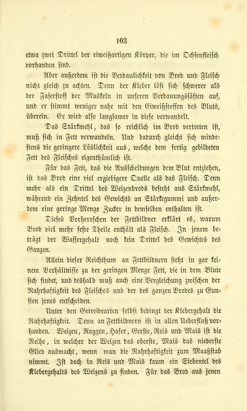 ettt?a 3^et drittel bet eltrei^artigen ^ötiper, bie im Ocfefenftetfc^ ijotl^anben finb. %Ux angerbem ift bie ^erbaiilid)!eit t)On 33rob unb gtetfd^ nid)t gleid^ ^u ad)ten. ^enn bet Meber löft fid^ j(^tt?erer aU ber gaferftoff bet WiuMtin in iinferen S^^erbaimttcjSjäften auf, mh er ftimmt n^enigcr nal^e mit ben ©in^ei^ftoffen be§ SSIitt^, ü'berein. (5r iDitb aljo langfamer in biefe Der^anbelt. ®a§ ©tärfmel^I, ba§ fo reid^Iid) im ^rob i)ertteten ift, mn^ fic^ in %tit t»erti3anbeln. Xtnb babur(^ gtei(^t fic^ minbe= fteng bie geringere Sö^lid^leit an§, ti^e^e bem fertig ge^ilbeten ^^tt be§ g(eifc5§e§ eigentpmli(^ ift. T^^i'ir ba§ gelt, ba§ bie 5Iu§fReibungen bcm^Iut ent^ie^en, ift ba§ 35rcb eine mel ergiebigere Cuelle alö ba§ gleifd). ^enn me^r ai§> ein ^Drittel be§ SIBei^enBrob§ beftel^t aug 6tär!me^I, ti3ä[)renb ein S^^ntd beg ©et^i^tg an ©tärfegummi unb auger= bem eine geringe ^D^enge 3^der in bemfelkn entl^alten ift. tiefes 3SorI)errfd)en ber gettBilbner erüdrt e§, n^arum ^rob i)iel me^r fefte 3:l§eile enthält aU gleif($. ^n jenem £e= trägt ber äöaffergel^alt no(^ fein drittel be§ @etrid)te§ be§ ©an^en. 5IMn biefer 9fteic^t!)um an gettbilbnern fte^t in gar fzU nem 35erl§ciltniffe ju ber geringen ^enge ^ät, bie in bem 33lute fi(^ finbet, unb be§I)atb mu§ aud) eine 35ergtei(^ung ^ti^ifi^en ber ^a^r:§aftig!eit beg gleifd)cg unb ber be^ ganzen 33robe§ gu @un= ften jeneg entfd)eiben. Unter ben ©etreibearten felBft bebingt ber ^leBerge^alt bie 9Ra^rI)aflig!eit. ^enn an gettbilbnern ift in allen Ueberflug üor= Rauben. Seijen, D^oggen, §afer, @erfte,iRei§ unb ?[Rai§ ift bie Dftei^e, in ti3eld)er ber ^^d^m ba§ ckrfte, ?D^ai§ ba§ nieberfte ©lieb auSma^t, t^enn man bie Üla^^rl^aftigfett gum ID^aagftab nimmt. ^\i bo(^ in did§> unb ^ai^ faum ein ©ieBentel be§ ^leberge^^altg be^ Sßeigeng in finben. gür ba^ ^rob au^ jenen