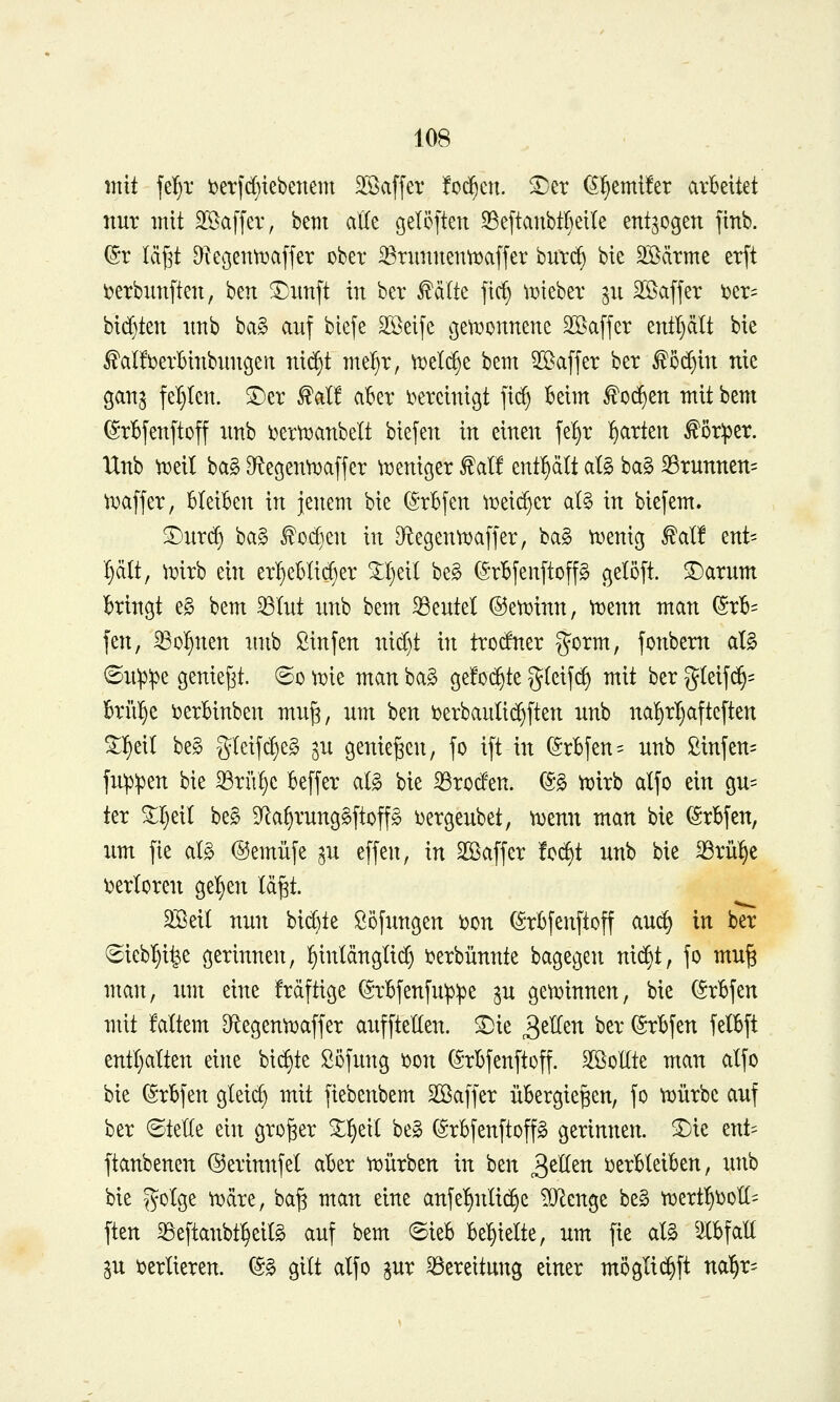 mit felfjx i)etfd){ebenent 2öaffer fod^en. ^er (S^emüer arbeitet nur mit Söaffer, bem aKe öelöften ^eftanbtl)eile entzogen finb. ©r läf^t ^^egentDaffer ober ^rimnentüaffer bürd) bie 35^ärme er[t i?erbiinften, ben ^unft in ber ^älte fic^ ^tjteber ^n äöafjer ux- bid)ten nnb bag auf biefe SSeifc ojeti^onnene 2öaffer entl^ält bie I^aÜDerbinbungen nid^t mel^r, U)el^e bem 2[öaffer ber ^5d}in nie gan^ fel}ten. ®er ^al! aber lureinigt ]\^ kirn ^od§en mit bem ©rbjenjtoff imb ijertt^anbelt biefen in einen fel^r garten ^öriper. IXnb \Deil ba§ Df^egen^i^affer ^xjeniger tat! enthält al§ ba§ 23runnen= Vx)afjer, Bleiben in jenem bie C^rrbfen ^t)eid}cr al§ in biefem. S^nrd) ba§ ^od)en in D^e9enn)affer, ba§ n>enicj ^al! ent- hält, ^mrb ein er^ebli(^er 5:I)eil be§ (Srbfenftoffg gelöft. ^arnm bringt e§ bem ^lut nnb bem 33entet ©eti^inn, njenn man (Srb= fen, 33ol^nen nnb ßinfen nid)t in trocfner gorm, fonbem aU ©n^:pe geniest, ©o ^uie man ba§ gefoc^te gleif^ mit ber g(eijd§= brülle i)erbinben mu§, um ben i5erbaulid)ften nnb na^rl)afteften ^^eil be§ gleifc§e§ ^n genießen, fo ift in (Srbfen^ nnb ßinfen= fnpipen bie 33rii^c beffer aB bie iBroden. (S§ tijirb alfo ein gu= ter ^r)eil be§ 9Ra^rung§ftop i)ergeubet, mmx man bie (Srbfen, um fie al§> @emüfe ^n effen, in Sffiaffer !c^t nnb bie ^rü^e inerteren gelten Ici^t. 3Seit nun bid)te ßöfungen i)on (Srbfenftoff auc^ in ber ^iebl^i^e gerinnen, l^inldnglid) i?erbünnte bagegen nic|t, jo mu§ man, um eine frdftige ^-rbfenfn^ipe ^u gen)innen, bie (Srbfen mit faltem D^egentDafjer auffteKen. ^ie ^tüzn ber ©rbfen felbft entljalten eine biegte Söfung i)on (5rbfenftoff. ^Bellte man alfo bie ©rbfen gleid) mit fiebenbem Söaffer übergießen, fo tijürbc auf ber ©teile ein großer %1)txi be§ (grbfenftoffg gerinnen, ^ie znU ftanbenen ©erinnfel aber tt)ürben in ben ^tUm i)erbleiben, nnb bie gotge ^dre, baß man eine anfe^nlic^e TO^enge be§ ti^ert^^oll- ften 33eftanbt^eilg auf bem ©ieb be:§ielte, um fie aB ^Cbfall SU verlieren. ©§ gilt alfo pr Bereitung einer möglic^ft na'^r-