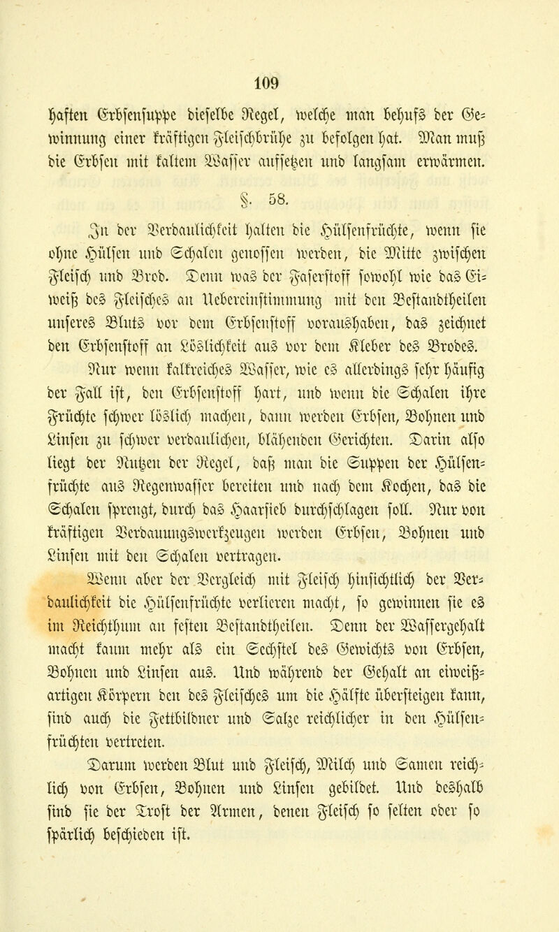 l^aftcn ^rBfcnfu^Jpe biefelbe O^egel, ii^etc^e man 6el}uf§ ber @e- mnnuiig einer fräftigcn g-(eij'd)MiI)e ^n befolgen I}at. ?0ZanmnJ3 bie ©rbfen mit faltem ä9a[jev anfje^en nnb langsam ertüärmen. §■ 58. Sil bcv 33erbanlid)feit Ijalten bie §iilfenfriid)te, ^i^enn fie cl}ne ^iilj'cn nnb ^djakn ßenoffcn U^erben, bie Wdik 3^if(^en g-Icifd) nnb 33rcb. ^enn voag bcr gaferftoff foti?oI)I ti^ie ba§ (5i= U^cifj bc§ g-(eiid)c§ an llebevcinftimmnncj mit bcn 33eftanbt^eilen nnfereg 23Int» v^ov bcm (E-rBfenftoff i)oranM}aben, bag ^ei^net hzn ß-rbfenftoff an ß5g(id)!eit an§ 'oox bcm f leBer be§ 23robe§. 9lnr ti^eun faüreii^eg SSaffer, tüie c§ atterbing^S fel}r pnfig ber gall ift, bcn (5rbfenftoft t)art, nnb u^cnn bie 6(^alen i^re grüi^tc fcf}ti3er löy(id) mad}en, bann tx^erben (i-rbfen, 23oI)nen nnb Sinjen ^n fdjUKr i^erbanlid^en, bldl^icnben @eri(^ten. ^arin al[o liegt ber Dhifecn ber ^egel, bafe man bie ©n^^en ber hülfen- fruchte an§ ^^egemüaffcr bereiten nnb nad) bcm ^0(^en, ba§ bie (Schalen f^rcngt, bnrd} ba§ §aarfieb bnrd)fd)Iagen foll. 9hir Don kräftigen 3]erbannng§tücr!^enßen lucrben (Srbfen, 23o^nen nttb Sinfen mit ben (Sd;alen t>ertragen. SBenn aber ber 25crßleid) mit gleifd) ^in[i(^t(i(^ ber ^tx-^ banUd)!eit bie §ülfenfriic^te i^erlicren mad)t, fo geti^innen [ie e§ im Dteid)tl)nm an fcjten ^cftanbtl}eilen. S)enn ber 2öafferßel}alt mat^t fanm mel}r aU ein €ed)[tel be§ @etDid)t§ i^on (Srbfen, 23o!)nen nnb Sinfen au§>. Unb tt>dl}renb ber ®e!)att an eituei§= artigen Körpern bcn be» gleifd)eg nm bie §ä(fte nberfteigen !ann, finb and) bie gettbilbncr nnb (Sal^c reid)Iid}er in bcn §ülfen= früd)ten i^ertreten. ©arnm ^Derben ^Int nnb gletf(^, ?OHtc§ nnb 6amen reid)^ lid} v>on i^rbfen, 23oI)ncn nnb Sinfen gebilbet. Unb be§l}alb finb [ie ber ^ro[t ber 5(rmen, benen gleifcf) fo feiten ober fo fipärli^ bef(Rieben ift.