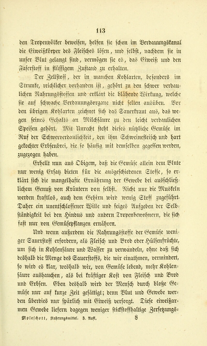 ben ^ro:peufeülfer k^Deifeu, I}elfen fic fdBon im S^erbauunggfanat bie (SitDei^Cöriper be§ J^teifd)e§ Iö[en, imb ]cIB[t, itac^bem fie in unfer ^tut oielaußt finb, iKrmögen jic e§, ba?- (^:in^etf5 imb ben iVaferftoff in ffüffißem ^^^f^^^^^ S^^ cvl^alten. ^er o^W^ff t '^<^^' ^^^ mancBeu Malarien, k|onbcr§ im (Strnnfe, rei(^)Ii(^cr i)ovI>inbcn ift, gcpvt jn ben jdni^er ioerban= licf^en ?lar)niu(5»[toncn niib erflcirt btc bläl)cnbc SSir'fnnö, ^i-^clc^c fie anf fd)tx\tci)C 33erbannng«oi\3aitc nid)t feiten ansnU^en. ^er \ii\\ iiBricjen .^'oI)Iartcn ,^cicf}itet ftcß \>(x^ ©anerfrant an^, ba§ ^e= cjen feinem @cf)altö an !)?litd6fcinrc ^n ben \n^)i i^crbanüi^en ©ipeifen gel)5vt. Mit UnrccBt ftcl}t bicfe» nüt^Iid}e ©emüfe im 9^uf ber (Srf)U5ei'\.^erbanüc(i!cit, bcn^ if^m 6d)treinef(cifd) nnb I^art ge!o(^ter (S'rBfenl^rci, bie fc I)änfiß mit bcmfel'Bcn ßcgeffen u^erben, ^ngegogen ]^a6en. (^rl^cüt nun auc^ Obigem, bag bie ©emfifc allein beut ^lute nur \renig (^-rfals bieten für bie an^gef^iebenen <2tcffe, fo er= Hart fic^ bie uiaucjell^afte (Srnäf^rnng ber (^e^i^eBe bei au§fd)Uefe= lidjem (SJcnng i?on f rdntern i?on felbft. D'(id)t nur bie MuC^feln ujcrben fraftIo§, auc§ bem ©eljirn unrb ^reniß €tcff 3nöcfüt}rt^ ^al}er ein unentfd>Icffener SBille nnb feigem ^lufgeben ber <SeIb= ftdnbigfeit bei ben §inbng nnb anbern STro^enbeti^obnern^ bie fidy faft nur t^on ©'emüfe^flan^en ernäl)ren. llnb trenn an^erbem bie DlaT)ruug§ftoffe ber(^cmüfe tr)etti= ger (Sauerftoff erforberit, al§ gleifd) nnb ^rob ober §ülfenfrü(^tc, um fid) in f ol^Ienfänre unb Söaffer 3U i^ertt^anbeln, oBne bag fid; be^l)aIB bie ?0^enge be§ ©anerftop, bie n)ir cinat^men, ijerminbert, fo trirb c§ !Iar, u:e§l}alb tDir, t)on ©emiifc lebenb, me^r fohlen- fäure au§I)aud}€n, al§ bei Mftiger ^'oft i?on gteifd) unh ^rob unb (Srbfen. ^Itw beS^alb lt)irb ber 5i)^enfd) burd) blofec ©e^^ müfe nur auf furge g^txi gefättigt; benn ^lut unb @ett)ebe tt)er- ben überbieg mir f:pärlid) mit (Siu^eig \)erforgt. ^iefe eitTjeigar- mcn ©etuebe liefern bagegen ft>eniger ftidftoffl>aItige 3ß4^^ung§'