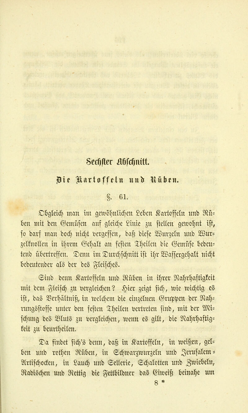 SecOfter fl6fcf)mtt. 5ie Kartoffeln unlr Mühen, §. 61. OBgteid) man im gett>51)nlid}en Scbcn Kartoffeln nnb 9iü=^ Ben mit ben ©emüfen anf g^eidie Sinie ^n fteKen getx)D^t ift, fo barf man bod) nid)t ^ercjeffen, ba^ biefe Sönr^eln nnb SBnr- gel'fnollen in il}rem @el)alt an feftcn ^^eilen bic ©emiife Bebcxi= tenb übertreffen. ®enn im S^nrdjfi^nitt ift it)r SKaffergeljalt nid}t Bebentenber aB ber be§ gteif^eg. 8inb benn Kartoffeln nnb DftüBen in il}rer 9cal}rl}aftig!eit mit bem gleifd) p i>ergleid)en ? §icr geißt fid), ^ie tr>id}tic5 e§ ift, ba§ 35er^ciltni^, in ii^eld)em bie einzelnen ®rn:p:pen ber ^lO.^- rnnß^ftoffe unter hzn feften ^^eilen i^ertreten finb, mit ber 9J^i= fc^img be§ 23lnt§ ^n ^^ergleii^en, tuenn e§ gilt, bic 9ca5r5afti9= feit 3n Benrt^eilen. ^0. finbet fid)'g benn, ba^ in Kartoffeln, in tijei^en, cjet^ ben nnb rotljen D^nBen, in ^i^ti^ar^tijnrgeln nnb 3'ernfalem:: 3(rtifd)oden, in ßanc^ nnb 6eKerie, (Sd^alotten nnb 3^^^^^^^^/ 9^abigd)en nnb ^^ettig bie gettBilbner ba§ (Siti^ei^ beinahe um