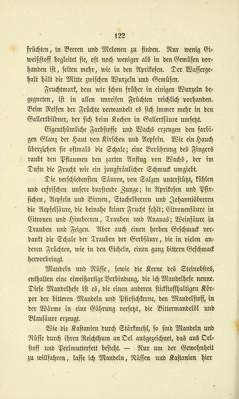 früd)ten, üt 35eerett unb ?0^elonen p flnben. 9^ut tt)emg ^^ vx>et^ftoff Begleitet pe, oft no(^ Vüentger at§ in ben ©emüjen bor^ l^anben ift, feiten mel)r, t^ie in ben ^:prl!ofen. ®er Sßafferge^ l^alt l^ält bte ?D^ttte 3tt)if($en Sßnr^eln nnb ©emüfen. gru($tmat!, bem ^tr fd)on früher in einigen SSnrjeln k= gegneten, ift in allen nntetfen grüd^ten reic^lii^ ijor^anben. 35eim Df^eifen ber %xu^k i^et^anbelt e§ fic^ immer mt^x in ben ©aKertBilbner, ber ft(^ Beim ^0(^en in ©allertfänte nmfe^t. (S-igentljümüc^e garBftoffe nnb 2öa(^§ er^engen ben farBl= gen @Ianj ber §ant i?on ^irfd^en nnb 51e:pfeln. Sßie ein §and^ üBer^iel^en fie oftmals bie ©d}ale; eine 33eriiBrnng be§ ginger§ ranBt ben ^flanmen ben garten 5Inflng 'cmx ^aä)^, ber int ^nfte bie grnd)t \Die ein jnngfränltd^er ©c^mnd iimgieBt. S^ie i)erfd)iebenften (Sdnren, ^on (Salden nnterftü^t, fii'^Ien nnb crfrifdjen nnfere bnrftenbe 3^^9^) ^^^ 5I^ri!ofen nnb ^flr= fid)en, 51e:pfeln nnb 23imen, ©ta(^eIBeeren nnb S'^^^^t^^^^^c^^^ bie ^le^felfdnre, bie Beinal)e feiner g^rudjt fel^It; (Sitronenfdnre in Zitronen nnb §imBeeren, ^ranBen nnb ^Inanag; Söeinfdxire in S;ranBen nnb geigen. ^Ber and) einen IjerBen ©efd^mad ux^ banft bie 6d)ale ber ^ranBen ber ©erBfdnre, bte in i)ielen an- beren grüd)ten, \^k in bett ®id)eln, einen gan^ Bittem ©efc^mad l§eri)orBringt. ?D^attbeIn itnb 9^nffe, foti^ie bie ^erne be§ ©teinoBfteg, enthalten eine eitcei^artige 33erBinbnng, bie x^ ^iJ^anbell^efe nenne. ®iefc ?[)^anbel!)efe ift e§, bie einett attberen ftidftoffl)altigen ^ör= :per ber Bitteren TO^anbeln nttb ^firfic^!erne, ben ?[RanbeIftoff, in ber 2Bdrme in eine ©dfjrnng ijerfe^t, bie 33ittermanbeI5I nnb ^lanfdnre er^engt. 2ßie bie ^aftanien bnrc^ ©tdr!me^l, fo ftnb ?D^anbeIn nnb 9flüffe bnrc^ i^xtn Oteti^t^nm an Oet an^ge^eii^net, ba§ an§ Del- ftoff nnb ^erlmntterfett Befielt. — 9^nr nm ber (55etx)0^n:§eit gn tuidfa^ren, taffe i<^ ^Qlanbeln, 3^üffen nitb faftanien ^itx