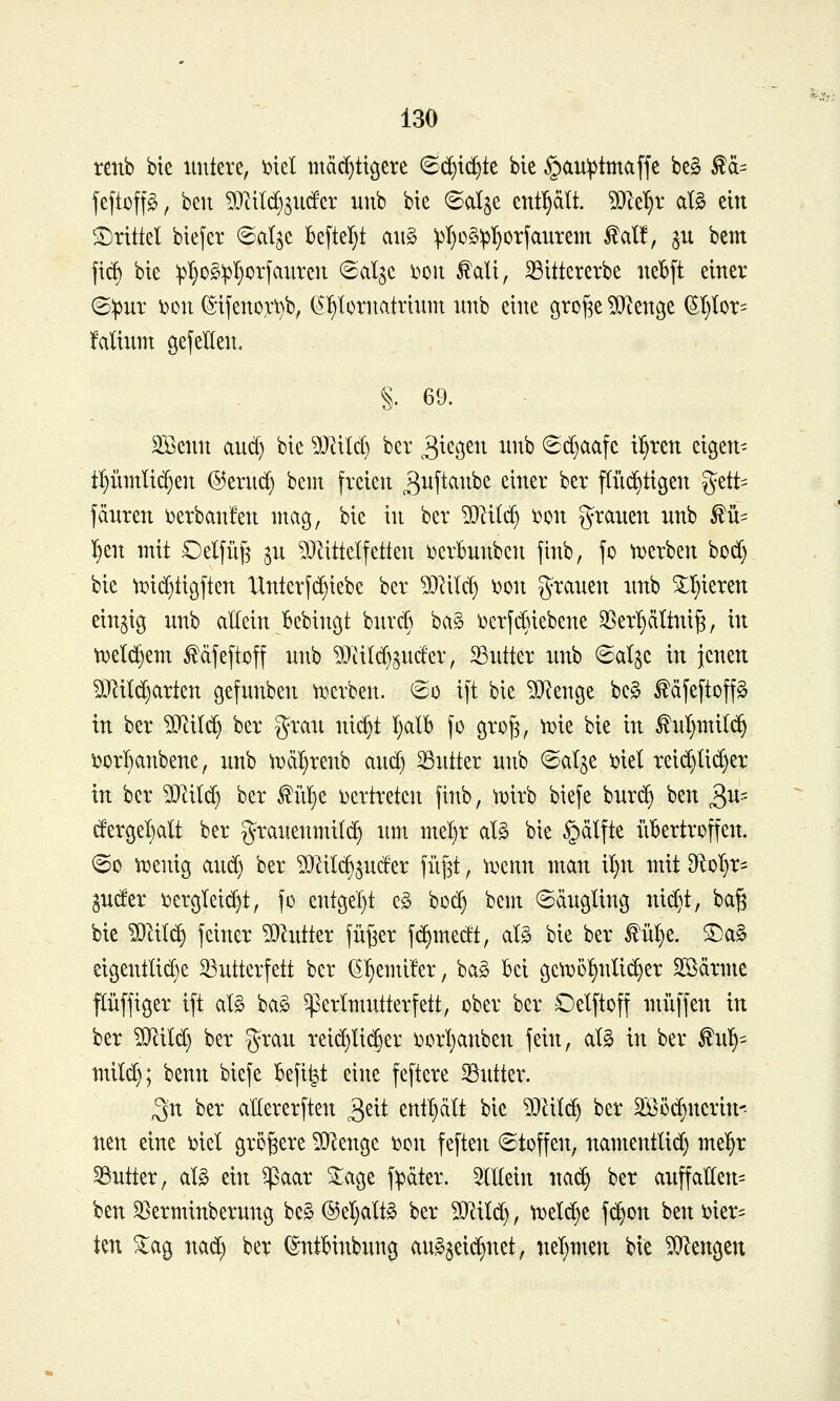 tenb bie untere, i?iel mächtigere (B^x^k bie §au^3tmaffe be§ ^ä= jeftoff§, ben Mtldj^iicfer unb bie ©alje enthält, ^^ce^r al0 em 'I)rittel btefer ©algc Beftel)t au§ ^I}o§:pl^orfaurem ^al!, ju bem ft(^ bie :pl)0§:pl}0rfaurcn (Saljc \?ou ^ali, ^ittcrerbe neljft einer 6;pur i)on ^ifenoxt)b, (^{»lornatriuni itnb eine groj^e ^Zenge ^t}Ior= falium gefeEen. §. 69. Sßenn and) bie ^JJUIcl) ber ^^'^Ö^^^ ^^^^ ©d}aafe il^ren eigen- tl}innli^en ®eru(^ bem freien ^uftanbe einer ber pi^tigen %ttt-- fänren i^erbanfen mag, bie in ber ?0^ild) i^on g^rauen nnb ^ü- ^en mit Oelfiig ju ^Jlittelfetten i^crbunben jinb, fo ttjerben boc^ bie ti^id^tißften Unterschiebe ber Wik^ i)on grauen unb ^I}ieren einzig unb allein Bebincjt burcß bag i)erfd}iebene 3SerI)ättni^, in tvelc^em ^dfeftoff unb ?0iild)3uder, Butter unb ©al^c in jenen Mit(^arten gefunben t^erben. @o i[t bie ^D^enge be§ ^äfeftoff^ in ber ?[RiI(^ ber grau ui(^t l)alb fo grofe, 'mie bie in ^ul)mi((^ ijor^anbene, unb n)äl}renb and) Butter unb (Salje 'cid rei(^Iid}er in ber WIM) ber ^ni)t vertreten finb, tüirb biefe burd) ben ^ur- dergel}alt ber grauenmilc^ um mel)r al§ bie §älfte übertreffen. ©0 ti^enig aud) ber Milc^^uder füjst, tDenn man il)n mit 9^DT}r= guder iDcrgleii^t, fo entgel}t c§ bo(^ bem ©ciugling uid)t, ba§ bie Wm^ feiner ^hitter füßer fe^medt, al§ bie ber ^üt}e. ^a^ eigentlid)e 33utterfett ber ^!)emifer, bag bei gcn)ol§nlid)er Sßärme püffiger ift al§ ba§ Perlmutter fett, ober ber Oelftoff muffen in ber ^ild) ber grau reid}Iid)er i^orljanben fein, alg in ber ful^= mild); benn biefe befi^t eine feftere SSutter. ^n ber aUererften 3^it entl)ält bie 9}HIc^ ber 2Öö(^ncrin^ neu eine \)iel größere ^Qlenge ijon feften Stoffen, namentlid) mel^r Butter, al§ ein ^aar ^age f^äter. ^(llein uad§ ber auffallen^ ben ^erminberung be§ ®el)alt§ ber WIM), tx>eld)e fc^on ben i^ier^^ tm ^ag uad} ber (^ntbinbung aug5eid)net, uel^men bie Mengen