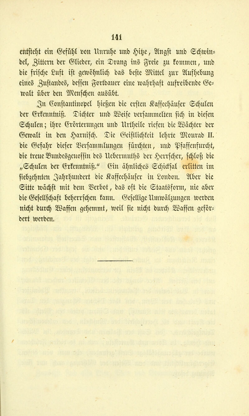 entfielet ein ®t\\ii)l t>on llnrul^e iinb §i^e, ^ngft unb (^(^njm- bel, Qxikxn ber ©Heber, ein ^rang in^ greie ^n fommen, unb bie frif(^e ßuft ift gen.^5^nlic^ bag kfte ?iJ^itteI juv 5tufI}eBun9 eine§ ^uftanbeg, beffen gortbauer eine n)al)rt)aft aufretknbe ©e- wolt xibzx ben ?[Renfci^en au^fiBt. 3n ßon[tantino^)eI Ijiejsen bie er[ten ^affee^äufer ©d)ulen ber (Srfenntnife. ^i(^ter iinb 5Ißei[e i^erfammelten [ii^ in biefen 6d^ulen; i^rc ^TÖrternncjcn unb Itrtljeile riefen bie Sßci^ter ber ©ettjalt in ben c^arnifd). ^k @ei[tlid)fcit lel}rte ^ourab II.' bie ©efal}r bie[er S^erfammlunöen fürdjten, unb ^^faffenfuri^t, bie treue 5Bunbe§9cno[[in be§ Xlebermutp ber §errfd)er, f(^Iog bie ,,(Schulen ber (5r!enntni^/' (5'in äl^nlii^e» €d)idfal erlitten im [ieB^e^nten 3^^)i^^)^^^^ert bie ^affeel^äufer in ßonbon. Ikr bie ©ittc VDdc^ft mit bem 33erl)ot, ba§ oft bie ©taatgform, nie aber bie ®efeKfd)aft be'^errfd)en !ann. ©efeKicje Umtijdl^ungen tt?erben ni($t burc^ SBaffen gel)emmt, ^eit fie nii^t buri^ SSaffen ßeför- bert tt>erben.