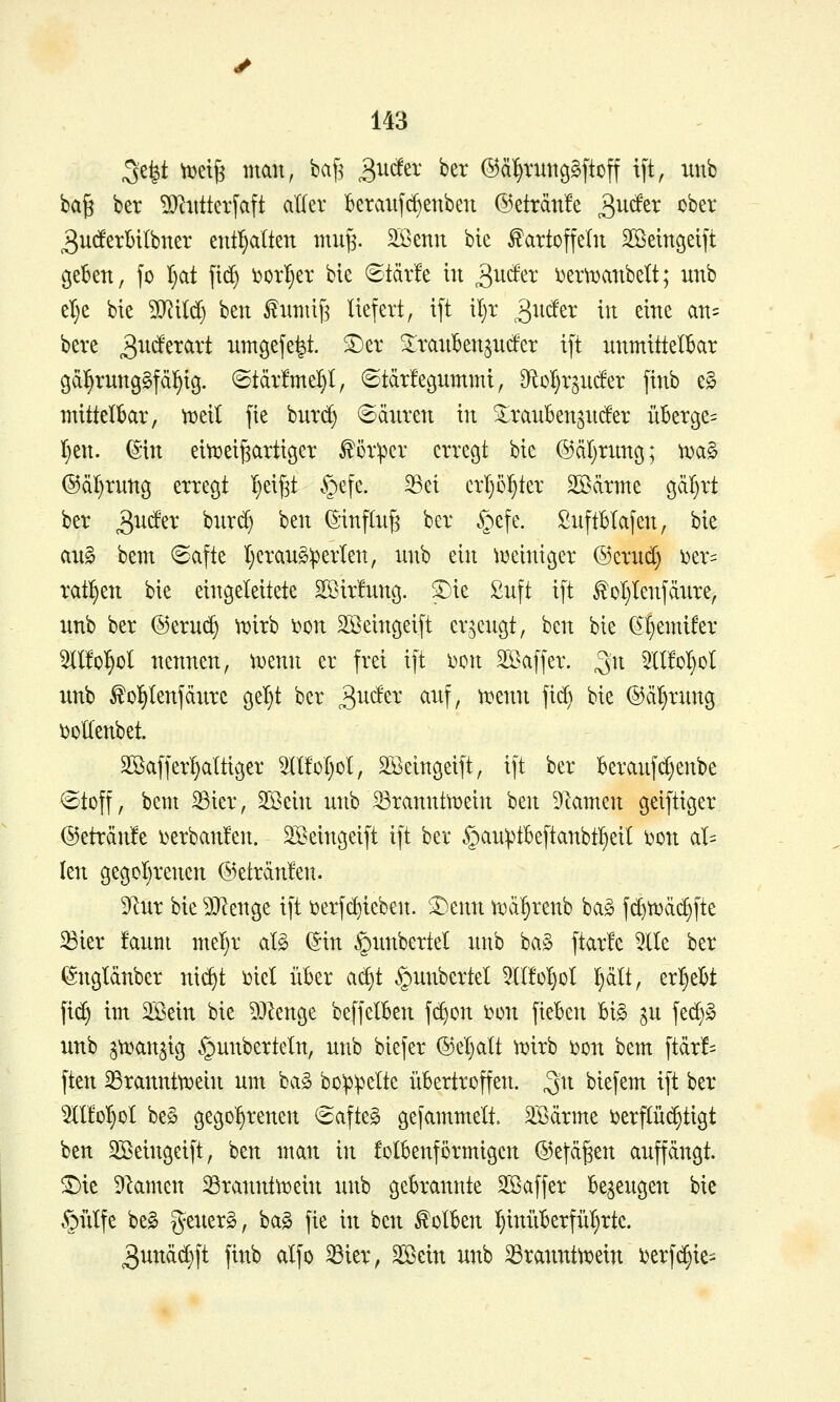 3e|t wi^ man, ba[] ^ucfer ber ©ä^vuiig^ftoff t[t, unb ba§ ber ^O^itlterfaft aller beraiijc^enben @eträn!e ^Mtx cber 3utf'erl)ilbner entl^alten mu^. äßenu bie Kartoffeln SBeinöetft geBen, fo t;at fid) i?orI)er bie ©tär!e in ^udtx i^erti^anbelt; nnb et)e bie WM) ben Kntnif3 liefert, ift il)r ^ncf'er in eine an= bere 3^^^^^^^^ nmgefe|t. ^er SlranBenjntfer ift nnmtttelBar gd^rnnggfäl^ig. (Btär!mel}t, ©tärfegnmmi, 9ftoI}rgnc!er finb e^ mittelbar, Ml fie hnxä) 6änren in ^ranben^nder überge^ I}en. ^-in eitt^eifeartigcr Körper erregt bie ©äl^rnng; \v<x§> ©ä^rnng erregt I)ei[3t §efe. ^ei crl)5^ter Södrme gd^rt ber ^u^^x hux^ ben (Sinflng ber §efe. Snftblafen, bie aii§ bem ©afte t)crans:perlen, nnb ein ixseiniger @ernd) i^er^ rat:§en bie eingeleitete SSirhmg. ^ie ßnft ift KoI}tenfänre, nnb ber @ernc^ ^irb Don Sßeingeift er^engt, ben bie (ä^f)emifer OTo^ol nennen, tt)enn er frei ift i)on 3Baffer. ^n ^2(l!o^ot unb Ko^lenfänrc get}t ber ^xi^tx anf, ti^enn fid) bie ®äl)rnng Doltenbet. Söaffer^altiger 5llfoI)ol, SSeingeift, ift ber beranfd}enbe ©toff, bem 33ier, SBein unb 23rannttx)ein ben Dtamen geiftiger @eträn!e i>erban!en. SBeingeift ift ber .^an^tbeftanbt^eil i)on al= len gegot)renen @eträn!en. 9lur bie 9}?enge ift i^erfdjieben. ®enn rod^renb ba§ fc^tt)dd>fte 33ter faum mel)r al§ ^in ^nnbertel nnb ba§ ftarfe 5lle ber ^ngldnber nic^t ijiel über ai^t .^unbertet 5l(!oI}oI !§dlt, ergebt fid) im SBein bie ?0^enge beffelben fc^on i^on fieben bi§ ^u fec^§ unb s^an^ig §unberteln, unb biefer ®el)alt wixh toon bem ftdr!= ften ^rannttüein um ba§ bo^:peIte übertroffen, ^n biefem ift ber OToI)ol be§ gego'^renen €afteg gefammelt. ^ödrme ijerflüi^tigt ben SBeingeift, ben man in folbenförmigcn @efd^en aupngt. ^ie 9^amen 23ranntn)ein unb gebrannte Sßaffer bezeugen bie §iitfe be§ generg, ba§ fie in ben Kolben I)inüberfül)rtc. 3undd)ft finb alfo ^ier, SSein unb ^ranntti?ein i^erfc^ie^