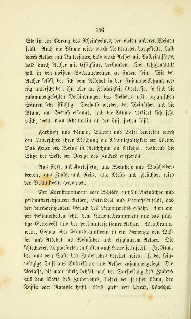 6te i[t ein ^ox^uo, be§ D^^eirfTDemeg, ber i)telen anbeten ^Beinen fep. ^tn^ bie 33Inme wirb bnr(^ 5(ct^erarten barcjeftellt, balb bnr(^ ^let^et mit ^Sntterfänre, balb hnx^ 5(etl)er mit SSalbrianfcinre, Balb bnr(^ ^etl)er mit ^-ffißfänre ijerbnnben. ^er le^genannte joH in ben mei[ten 35orbcan):tx>einen ^n finben fein. 2ßie ber ^let^er felbft, ber |i(^ i)om 5H!o!)oI in ber ^nfammenfe^nng tt)e= niß nnterftreibet, i§n aber an g(iid)tic^!eit iikrtrifft, fo finb bie ^fammengefe^ten 35erBinbnngen be§ ^ktl)tx§> mit organifdjen ©dnren jeljr fliK^tig. ^e§l}alb \Derben ber SSeinätI)er nnb bie SSlnme am ©ernd) erfannt, nnb bie 23Inme i^erltert fid) fe^r raj(^, tx^enn man OtI}einn)ein an ber Snft ftel)en läf^t. garBftoff nnb 33Inme, ©änren imb ©alge BetDirfen bnrc^ ben tlnterfd)ieb il)rer ?i}Lifd)nttö bie ^Dlannigfaltigfeit ber Steine. ^a§ gener be§ ^eing i[t 9^eid)t^nm an 5lt!oI}üI, l^äl}renb bie (Sn^c ber ©e!te ber Wcuc^z be§ ^u^tx§> entf^rid)t. 5ln§ i^orn nnb «Kartoffeln, an§ 2ßeinl)cfe nnb S[ßa(^^oIber= 13eeren, ang 3nder-nnb diz\§>, an§ ?iJiilc^ :mb griid)ten ^x»irb ber ^rannttDein ßeti^onnen. ^er f ornBranntttjein ober S[Bl}i§!t) entl)cilt 2öeindtl)er nnb :perlmntterfettfanren 5let^er, ©etreibeöl nnb ^artoffelfnfelöl, ba§ ben bnrc^bringenben @ern(^ be§ 33rannttx»ein§ erl)ot)t. 3Son bie= fen 25eftanbtt)eilen fel)It bem 5?artoffeIbrannttt3ein nnr ba§ f(üd)= ttge ©etreibeol nnb ber perimntterfettfanrc 5(etl)er. SffieinBrannt= tDein, (^ognac ober gran^Brannfroein ift ein ©emcnge i^on äßaf^^ fer nnb 5llfo^ol mit 2ßeinätl}er nnb effigfanrem 5IetI)er. ®ie f(^Ied)teren ^oßnacforten entl}alten anc^ ^artoffelfnfelöl S^x D^nm, ber an§ bem 6afte be§ 3^^*^^^'^'^^}^'^ Bereitet iinrb, ift ber fein= tDÜr^ige S^nft an§ ^ntterfänre nnb 5(etl}er ^nfammencjefe^t. 3)ie ^Q^elaffe, bie man iikiö Bel^dlt nad) ber S^arftetlnng be§ 3^^^^^ an§ bem ©afte be§ ^nätxxo^x^, liefert ben feinften Dlnm, ber Maffia ober Otataffta i^eigt. [Rei§ o,m ben 5Xrra!, Sßa($l§oI=