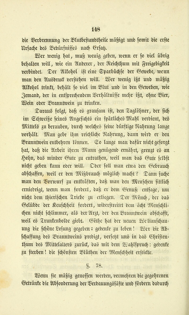 bie SSetbrennun^ ber iBIutk[tanbt^eile mäßigt unb fomit bie ev[tc Urfac^e beg S3ebüvfniffeö narf) (^rfat^. Sßer tDcnig Ijcd, muf^ tDeuicj geben, \))enn er fo inel übrig behalten ^iK, n^ie ein ^nberer, ber Dieic^f^nm mit greigebigfeit i^erbinbet. ©er llfo^ol ift eine ©^arBü^fe ber ©etDebe, t^enn man ben 5In§brntf i)er[te^en wUi. 2Ber \x)enig i^t nnb mägig OTol^ol trinft, be'^ält fo ml im ^Int nnb in ben ©et^eben, 'wie ^emanb, ber in entf^red)enbem 3}ert)ciltniffe me^r i^t, oT^ne Sßier, Söetn ober SSranntti^ein ^n trin!en. S)aran§ folgt, ba^ eg granfam ift, ben ^aglöl)ner, ber fid) im €d}n}ei^e feinet 5Ingefid)t§ ein f^^ärlic^eö ^D^a^^l \)erbient, beg 50^tittclg gn beranben, bnr(^ \vd^t§> feine bürftige 9^a'f)rnng lange \5orl}äIt. Wim gebe il}m reid}lic§e 3fkl}rnng, bann ti?irb er hzn S3rannttDein entbel^ren !cnnen. €o lange man bafür nid)t geforgt I}at, ba§ bie 5(rbeit it}rcn 5}lann geniigenb ernäf}rt, grenzt e» an §oI}n, ba§ minber @nte ^n entrat^en, ^i:)eil man ba§ ©nte felbft nic^t geben !ann ober wxü. Ober foK man ettDa 'i^cn @ebran(^ abfd}affen, tt^eit er ben ^^i^^ran^ moglid} mad)t ? SDann fnd)e man ben 3Sor)x)nrf gn entMften, bag man ben ä)?cnfden fittlid) erniebrigt, tt?enn man forbert, bag er bem ©ennfe cntfage, nm nic^t bem t^ierif(^en triebe ^n erliegen. 2)er 93ccnd), ber ba§ ©elübbe ber ^enf^^^eit fcrbert, toiberftreitet bem ädjt ^3}lenfd)li= (^en nic^t f(^limmer, al§ ber ^Ir^t, ber 'i^m ^ranntt^cin abfd)afft, tx>eil e§ 2;rnnfenboIbe giebt. ©ötlje I)at ber nenen äl^c Itanfd)an= itng bie fd)one Sofnng gegeben: gebenfe ^n leben! ^IBcr bie ^lb= fc^affnng beg ^rannttüeing ^rebigt, i^erfet^t nn§ in ba§ ßl)riflen= tl)nm beg ?Dlittelalter§ ^nrüd, ba§ mit bem S£^aI)If:prnd): gebenfe ^n fterben 1 bie f(^önften ^Iütl}en ber ?3Zenfd}:^eit erftidtc. §. 78. Sßenn fie mä^ig genoffen ^i^erben, i^erme-^ren bie gegoI}renen ©etränfe bie ^bfonberung ber ^erbanunggfäfte nnb förbern baburd)