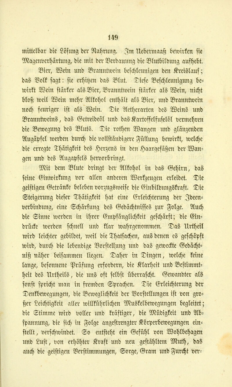 mitte(6ar bie Ööfim^ ber ^ai^ximc^. ,^m UeBevmaa^ hmixkn fte ^ac^eui^erl^ärtung, bie mit ber J^etbaunng bie 33IutBiIbung auf^eBt. 35ier, ^tin unb 33rannt^ein Befc^Ieimigen ben ^reiMauf; ba§ 5ßcl! fagt: fte er^i^en ba§ 35(itt. ^tefe S3ejc^Ieunigung Be= W^xxti SSein ftävfet al§ 35ier, 33rannt\Dein ftärfer aB Sßein, nic§t BtoJ3 ^eit Sßein nte!)r 5{l!o^oI enthält al§ 33ier, unb 33ranntn)eitt noc^ feuriger ift al§ 2öein. ^ie ^ct()erarten be§ Boeing unb ^rannttüeinS, ba§ ©etreibeöt unb ba§ ^artoffelfxifelol ^erme^^ren bie 35etDegung be§ 25Iut§. ^ie rotI)en 2öangen unb glän^enben 5Iugä:pfet ^^erben bur(^ bie i^oKftänbigere gMung beti3ir!t, m^t bie erregte 3:^ätig!eit be§ ^er.^enS in ben .^aargefä^en ber '^an- gen unb be§ 5luga^fet§ 'f)eri)orBringt. mit bem 33tute bringt ber 5((!o^oI in ba§ @e|irn, ba§ feine (5intt)ir!ung i?cr allen anberen 3Ber!^eugen erleibet, ^ie geiftigen ®eträn!e BeteBen i^oraugStDeife bie (SinBiIbung§!raft. ^ie Steigerung biefer ^^ätigfeit I)at eine (5:rleic^terung ber 3been= i)erBinbung, eine 6(^ärfung be§ @ebä(^tniffe§ pr gotge. 5tud^ bie Sinne t^erben in i^rer @ni^fängli(^!eit gefc^ärft; bie (Stn= brücfe t^erben f^nell unb !Iar tt^a^rgenommen. ^a§ Itrt^etl Vtjirb leichter geBitbet, njeil bie ^l^atfac^en, auSbenen e§ gefd^o^ft ti^irb, biircf) bie leBenbige ^orfteKung unb ba§ gettjetfte ©ebäd^t^ ni§ ndl^er Beifammen liegen, ^a^er in T)ingen, n3eld)e feine tauge, Befonnene ^rüfuttg erforbern, bie Marl)eit unb ^eftimmt- ^cit be§ Tlrt^eiB, bie un§ oft felBft üBerrafc^t. ©et^aubter ciB fonft f:pri^t man in fremben ©iprac^en. ^ie Erleichterung ber ^en!Bett»egungen, bie 33eti3egli(^!eit ber 33orfteIIungen ift öon gro- ßer Sei($tig!eit aKer tx)ill!ül)rlic^en ?0^u§!eIBeVüegungen Begleitet; bie Stimme tuirb Dotier unb fräftiger, bie ?Q^übig!eit unb 5IB= f^annung, bie ]x^ in g^^Ige angeftrengter ^ör^erBetoegungen ein= fte'at, ijerfd^n^inbet. So entfte^t ein ©efü'^I i^on SBol^IBe^^agcn unb ßuft, i}on erl)5t)ter ^raft unb neu geftä^ttem ?D^ut^, ba§ auc^ bie geiftigen 3[^erftimmungen, Sorge, ®ram unb gurd^t 'otx-