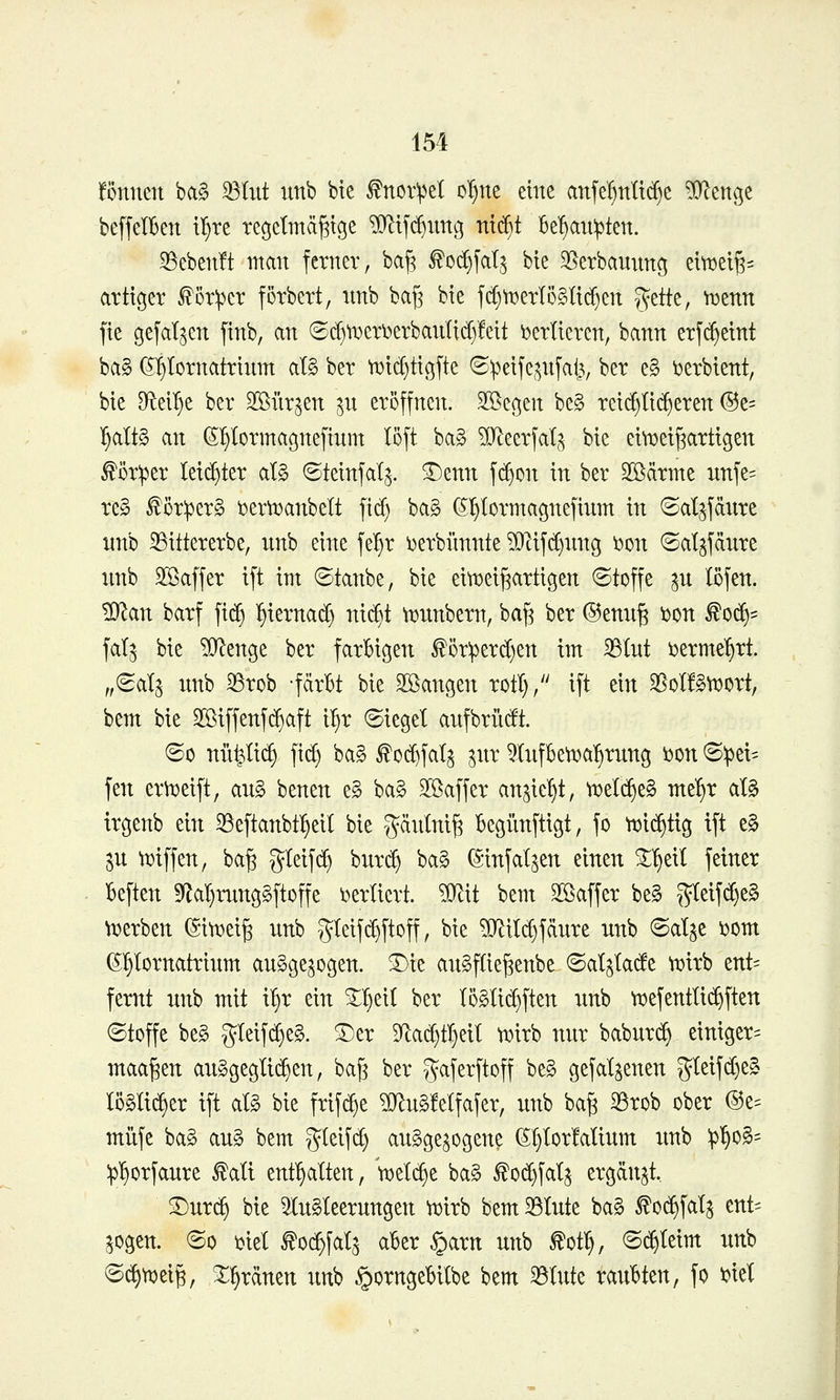 fönnen ba§ 33Iiit imb bte ^nor'pet o^ne eine anfe^nlt(^e ?D^enge beffelBen il}re tecjctmä^tge ^tfc^img nt(^t be'^aii^ten. Sebenft man fetner, ba)3 ^0(f)fal^ bte 35erbaunnc^ eitt3ei^= artiger ^ör;per förbert, nnb baf3 bie fd^tt)erlö§li(^en ?fette, ir^znn fie gefallen finb, an ©cl)tt>eri)erbanlid)!eit i^erlieren, bann erfc^etnt ba§ (^^lornatrinm al§ ber tDicl)tic5[te (Speije^^nfat^, ber e§ ^erbtent, bie Df^ei^e ber 2[öiir^en p eröffnen. SBegen be§ reiflicheren ®e= ^alt§ an (S^Iormagnefium löft baS ^O^eerfat,^ bie eilDeij^artigen ^öriper leichter al§ ©teinfal^. ^enn fi^on in ber SSärme unfe= re§ ^öriperg ber^anbelt ficf) ba§ (S'^Iormagnefinm in ©al^fdure nnb 33ittererbe, nnb eine fe^r i^erblinnte ^ifcC)nng i)on ©at^fänre nnb Sßaffer ift im ©tanbe, bie eiti^eij^artigen ©toffe ^n löfen. '^an barf fid» l^iernad) nic^t ti^nnbern, ba^ ber ®enn^ t>on ^0(^' fal^ bie ?0^enge ber farbigen ^ör:perd)en im 33Int i)erme^rt. „^ol^ nnb 33rob -fcirBt bie SOSangen rotl)/' ift ein 35oI!§tDort, bem bie 2Biffenf(^aft U)x bieget anfbrütft. ©0 nii^Ii^ fi($ ba§ f oc^fal^ ^nr 5Infbe^^a^rnng i)on ©^ei= fen er^eift, an§ benen e§ ba§ SSaffer an^ie^t, tDeI($e§ me'^r al§ irgenb ein ^Beftanbtl^eil bie g^nlni^ Begiinftigt, fo ti^id^tig ift e§ Sn Riffen, ba^ %ld\^ bnrc^ ba§ ^infat^en einen ^^eil feiner Beften 9ZaI}mng§ftoffe i^erliert. ^\i bem Söaffer be§ gteifd)e§ \i?erben (Siti^eig nnb gleif(^ftoff, bie ?!}lild)fänre nnb ©al^e Dom (Sl^lornatrinm anSge^ogen. £)ie anSftie^enbe 6aI^Iac!e tijirb ent= fernt nnb mit i^r ein ^:^ei( ber lö^Iic^ften nnb tx)efentli(^ften ©toffe be§ gieif(^e§. ^er 9^ad)t§eit ii^irb nnr babnrc^ einiger^ maa^en anggeglid^en, ba^ ber gaferftoff be§ gefallenen gleifd)e§ löslicher ift aB bie frifc^e ?[}^n§!elfafer, nnb ba^ 33rob ober @e= milfe ba§ an§ bem gleifd) angge^ogene (Sl)lorMinm xmb ^^^0^= :p^orfanre ^alt enf^alten, 'v^elc^e ba^ £o($fat^ ergänzt. ^nr^ bie 3In§leernngen n)irb bem 5BInte ba§ ^0($fala ent= ^ogen. (So i^iel ^oc^fal^ aBer §arn unb ^ot^, @(^teim nnb (5(^tt)eig, ^^ränen nnb §orngeBiIbe bem 33Inte rannten, fo Diel