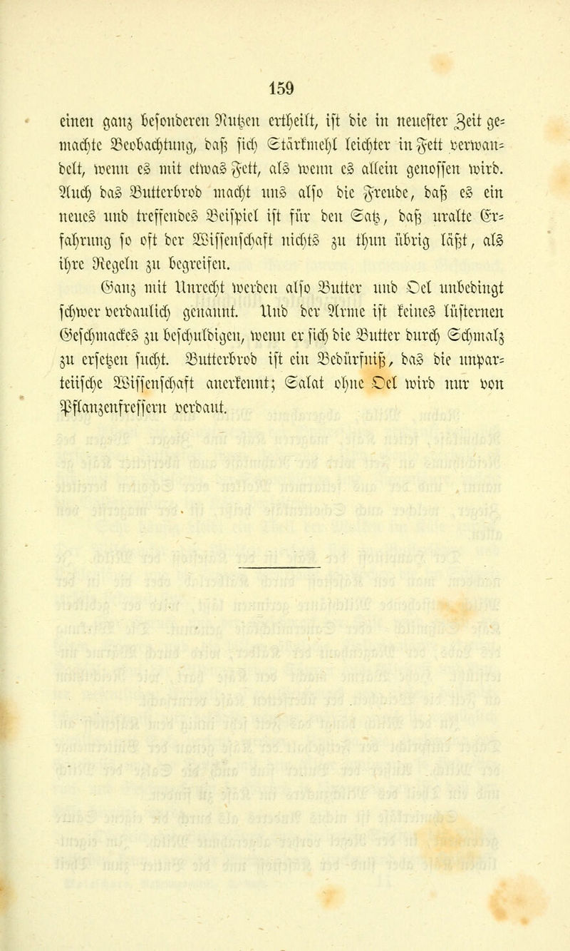 einen ^anj IBejonberen D^nt^en ertljeilt, ift bie in neuefter ^zii ge^ niad)tc Beobachtung, baf? fid) ^üxtmdjl Ieid}ter in %tit temmn- bclt, wmn e§ mit etti^aägctt, aB tijenn cg allein genoffen ^irb. 5Iu(^ ba§ 33ntterbrob ntad}t xing alfo bie grenbe, ba^ e§ ein neueg nnb treffenbeS Bcif^ncl ift fi'ir hm 8a^, ba^ uralte ^t^ fal}runß fo oft bcr 2Siffenfd}aft ni d)t§ ju t^un übrig tä^t, al§ il)re ^^egeln ju begreifen. @an3 mit Unred}t li^erben alfo 33utter unb Oel unbebingt fd)tt)er i^erbaulid} genannt. Xlnb ber 5Irme ift feinet lüfternen @efd)made§ ^u bcfd)ulbigen, tDenn er fid) bie ^Butter burc^ ©d)malj 3u erfe^en fud)t. Butterbrob ift ein Bebiirfni^, ba§ bie nnipar- teiifd)e SSiffenfd}aft anerlennt; (Salat oI}ne Del \mxh nur i^on ^^ftansenfreffern ijcrbant.