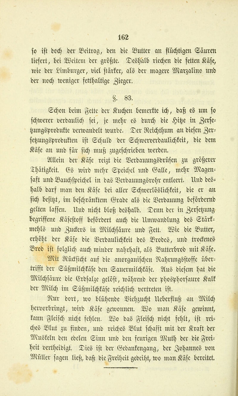 fo tft bc(^ ber Beitrag, ben bie Butter an pc^ttgen Säuren liefert, 16ei SBeiteiu bex örö^te. ©egl;alb riechen bie fetten f äfe, iDte ber SimBnrgev, 'oid ftätfer, aU ber magere ^[Rarjalino nnb ber no^ ti^eniger fett^^altige S>^tQtx. §. 83. S(i)on kirn '$tik ber fnc^en Bemerlte x^, ba^ e§ um fo fc^tt)erer i)erbaulid§ fei, Je me'^r e§ bnrc^ bie §i^e in Q^x'\^^ ^un9§^5robu!te i^erttjanbelt ^i^urbe. S:)er D^tei^tl}um an biefen ^tx-- fe^ungg:probu!ten ift ©d)ulb ber ®d)ti)eri?erbanltd)!eit, bie bem ^dfe an unb für fi(^ mu§ ^ngefdjrieben tuerben. 5lMn ber ^cife rei^t bie 3Serbauun9§brüfen ^n größerer 2;l;ätic5!eit. (S§ ti^irb mel^r ©^eid^el nnb ©alle, me^r ?Otagen^ faft unb S3auc§fpei(^el in ba§ ^erbanungSroIjr entleert. IXnb beg= l^alB barf man ben ^äfe bei aller ©d)n3erI5§lid}Mt, bie er an fid^ Befi^t, im Befd)rän!tem ®rabe al§ bie 33erbanun9 Beförbernb gelten laffen. Unb nic^t blo§ be§:§alb. ©cnn ber in ^erfei^ung Begriffene ^dfcftoff beförbert and) bie llmumnblung be§ (Btäxh mei^lS unb ^nderg in 53lild}fdure unb ^^ü. 3Sie bie Butter, erI}M)t ber ^dfe bie 35erbaulid)!eit beg S3robe§, unb trodene^ ^rob ift folglich aud^ minber na^^r^aft, al§ ^ntterbrob mit f dfe. 5J^it Mdfii^t auf bie anorganifd)en 9^al)rung§ftoffe üBer= trifft ber ©ü^mili^fdfe ben ©anermild^fdfe. 5Iug biefem ^at bie 5Jtil(^fdure hk (Srbfal^e gelcft, tüd^renb ber ^^og^^l^orfaure ^It ber Wlilä) im 6ü^mild§!dfe reid)lid) i^ertreten ift. 3^ur bort, w^o Blü^enbe m^^n^t Ueberflufe an 93lild) l)eri)orbringt, n^irb ^dfe gewonnen. 2Bo man ^dfe gcti?innt, !ann gleifd) nid}t fehlen. 2öo ba§ gleifd) nid)t fe^lt, ift rei= d)eg ^lut an finben, unb rei(^e§ ^lut fd)afft mit ber ^'raft ber S)^u§!eln ben ebelen ©inn imb ben feurigen 50cutl) ber bie g^rei= !§eit i)ertl}eibigt. T)xt§> ift ber ®eban!engang, ber Sol§anne§ ijon Füller fagen lie§, baj^ bie greil)eit gebcil)t, tr^o man £dfe bereitet.