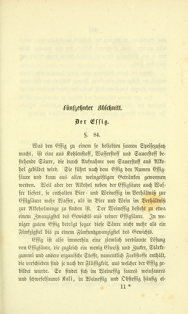 tfünfjeOnter ilöfcftnitt. §. 84. 3[Ba§ ben i^-fftg ^u einem jo BelieBten fauren 6:petfe^ufa^ mcii^i, t[t eilte au§ ^ol^tenftoff, 2[Baf[er[toff iinb ©auerftcff U- ftel)enbe ^äure, bie burd) ^lufna^me i^on 6auetftoff au§ 5lI!o= I)oI geBilbet \i?irb. 8ie flirrt nad) bem (Sffig ben Dramen (Sffig= fdnre nnb fvinn ang allen ti^eingeiftigen @eträn!en gett^onnen werben. 3[öeil aber ber 5n!ol£)oI neben bev ©ffiöfänre aue^ 2Baf:= fer liefert, fo cntljalten S3ier= nnb SBeineffiß im 5BerI)äItni^ gnr (Sffigjänrc mel)r SSaffer, al,§ in ^ier nnb 3Bein im 58erl§dltm^ gnr lIMjoImenge ^n finben ift. ®er SKeineffig befielet ^n etti^a einem ^^^^'ii^S^öftel be§ ®e\T^id)t§ an§> reiner (J'fjigfänre. 3'^^ ^^= niger gntem (Sffig Beträgt fogar bie[e (Sänre ni(^t meljr al§ ein gi'mfjigltel Big ^n einem günfunb^u^an^igftel be^ ®en)id}t§. (£-ffig i[t alfo immerl)in eine ^iemlii^ i^erbünnte Söfnng lunt (^'ffigfänre, bie ^ngleii^ ein ttjenig (Sitr>eif3 nnb 3^^*^^^/ ®tär!e= gnmmi nnb anbere organifd}e Stoffe, namentlid; g^arBftoffe enthält, bie l^erfd}ieben jinb je nad) ber gliiffigfeit, an§ ^eld)er ber ^ffig ge= Bilbet tDnrbe. So finbet fid) im Sßeineffig fanreS ti^einfanreS nnb jd)tr>efelfaiire§ ^ali, in SS^eineffig nnb OBfteffig I;änftg et- 11 *