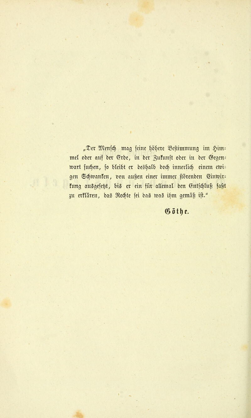 ;,^er 5Dlen[d^ ntvig [eine t}bf)ete 33eftimmung im §im; mtl ober auf bev ßrbe, in ber 3^if^^ft ober in ber ®egen; 'maxi fncften, fo bleibt er be»!»alb bod^ innerlich einem endi- gen <Sd§n3anfen, i?on an^m einer immer ftörenben ©inJr)ir; fnng nnggefe^t, big er ein fiir attemcit ben (5nt[(^hi^ fa^t jn erflaren, bciS 3ledBte fei bcig tva§ i6m gemäjj ift.