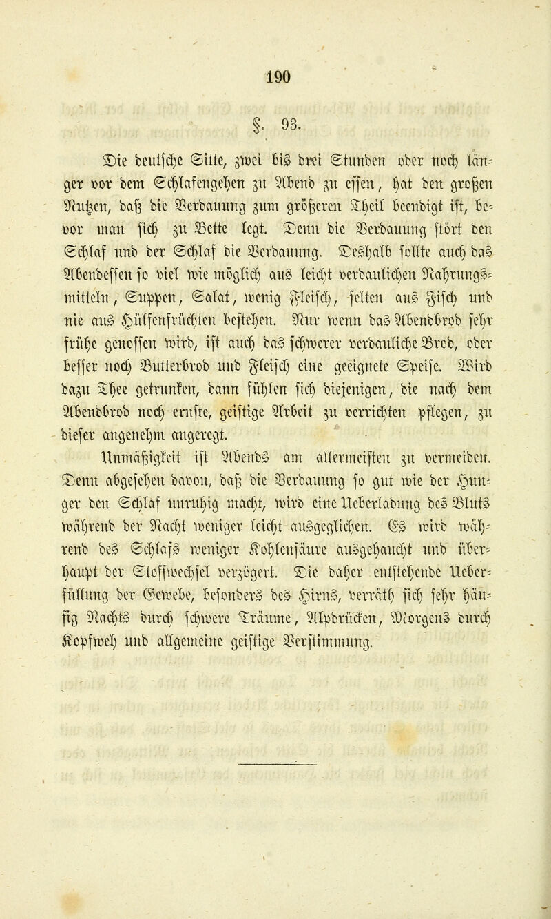 §. 93. ^ie beutjd)e ©itte, p^d U§> bx^t Stunben ober rtoc^ län= 9er i)or bem (Bd)U\mo,d)m ^u 5IBenb ,5,u effen, ^at ben großen SRii^en, ba^ bte 35erbauurig gum größeren ^^etl Becnbigt ift, Bc= ijor man fi(^ ^u ^ette tecjt. ^enii bie S^eTbammg ftort ben ^(^laf nnb ber ©i^Iaf bie ^Serbauuncj. S)e?^I}alb joKte au^ ba§ 5lBenbeffen fo xnel tine moßlii^ an§ leidet i)erbaiitid)en 5Ra^rnng§= mittcln, €n:p:pen, 6alat, ^i^enig ^yleifd), feiten an§ gi[(^ nnb nie ang §iilfenfrnd)ten befte!)en. Taix \x>mn ba§ ^IBenbbrob jel}r friU}e genoffen tr^irb, ift anc^ ba§ fi^n^erer i3erbaidid)e Brob, ober Beffer no(^ SBntterBrob nnb gleifd) eine geeignete ©peife. STnrb ba^n ^I)ee getrnnfen, bann füljlen fic^ biejenigen, bie na(^ bem 3lknbl)rob no(^ ernfte, geiftige ^Irbeit ^n t)erridBten Pflegen, ^n biefer angenel}m angeregt. Xlnm(t§ig!eit ift 5lBenb§ am aUermeiften ^n i^ermeibcn. S)enn abgefel}en bat^on^ ba^ bie ^erbannng fo gnt me ber S^mu ger ben €(^Iaf nnrn^ig mad)t, unrb eine lleBerlabung beg 58Int§ ^äl)renb ber 3Rad)t n^eniger Ici(^t anggcgltd)en. ©§ tijirb n)äl)= renb be§ <Sd)Iaf§ n^eniger ^o^Ienfänre an§gel}and)t nnb iikr= I)an;pt ber (Stoffmec^fel i)er3ögert. £)ie bat)er entftel}cnbe llekr= fiiKnng ber ®eU)e13e, kfonberg be§ §irn§, i^errätl) fid) fel)r ^u- fig 5^ad)t§ bnrd) fi^n^ere ^rdnme, §Ilpbrürfen, ^Tcorgeng bnrc§ ^o^jfwel; nnb allgemeine geiftige ^erftimmnng.