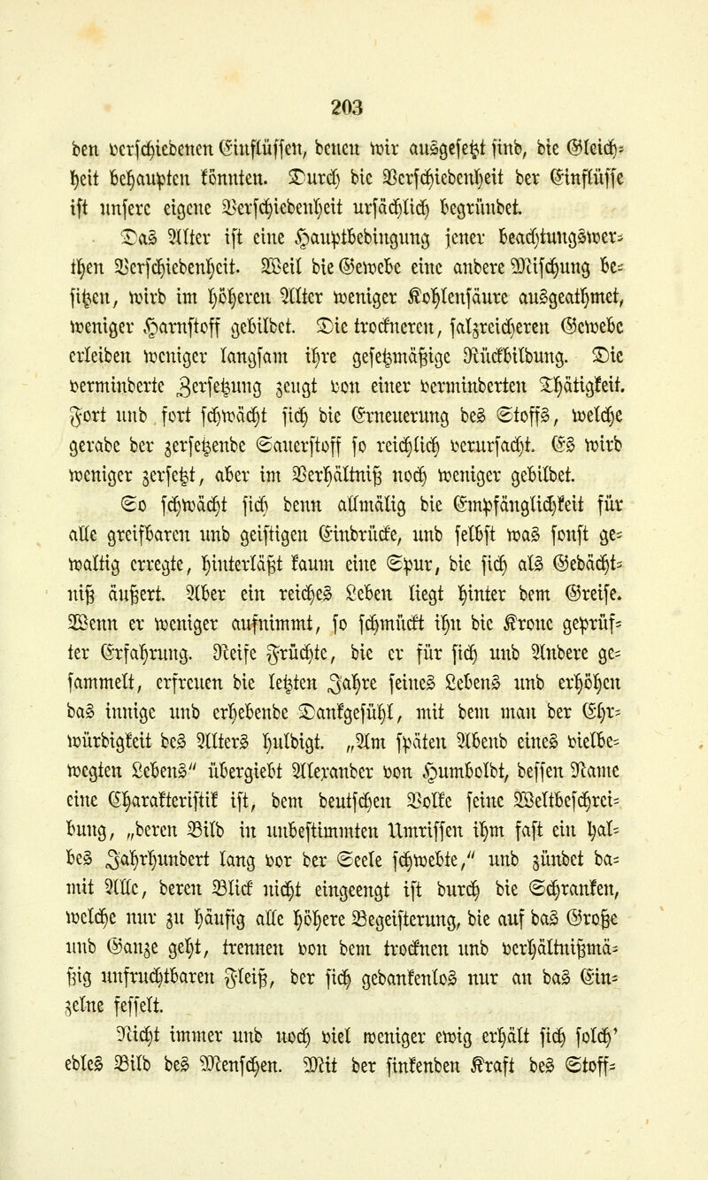 ben i^erfc^iebenen (Sinflüffeit, beneu t\)ir aiigg^fe^t finb, bte ©leid)- l^eit be^au^teu fönnten. SDurd) bic 3Scrfc^iebenI)eit bev ^inftüffc ift unferc eigene ^^erf^iebeul)ett urfä^üd) kgtünbet. ^a§ 5ntev ift eine ^an^tkbingnnv^ jener beacfjtung^^üer^ tl^en 5I)erfc^iebenI;cit. Sßeil bie^e^x^ek eine anbete ^tif^ung ^e^- fi^en, tvirb int I}o^even Filter ii^enigev ^o^Ienfdnre an^geatl^met^ iüeniger §arnftoff gebilbet. ^ie troditeten, jal^reid)eren ©c^tjeBc eiieiben ^t?cniger langfam i^re gefe^md^iöe ^^iidbitbnng. ©ic i)erminberte 3^^fßfei^^i9 l^H^ ^on einer t^erminberten ^]§dtig!eit. gort nnb fort fd)n?äd§t ]\^ bie ©rnenernng beg 6top, ti)etd)e gerabe ber gerfe^enbe 6anerftoff fo reic§(ic^ i^ernrfad)t. (S§ njirb n^enicjer jerfe^t, abzx im S^er^dltni^ no^ ii^enicjer gebilbet. ^0 fd)tT?d(^t fi«^ benn allmdlig bie ©m))fdn9lid)!eit für alle greifbaren nnb geiftigen ^inbrilde, nnb fetbft n?a§ fonft ge- n^altig erregte, l^inteiid^t fanm eine 6:pnr, bie fi(^ alg ©ebdc^ts ni§ ändert. 3lkr ein rei(^e§ ßeBen liegt l^inter bem ©reife» SBenn er n^eniger anfnimmt, fo f(^mndt il^n bie ^ronc ge^rüf^ ter (S'rfal^rnng. DIeife grüi^te, bie er für \[^ nnb 5lnbere ge= fammett, erfrenen bie legten Sc(f)xt feinet SeBen§ xmb erl^ö^en ba§ innige nnb erI}eBenbe ^anfgefn^I, mit bem man ber ($I)r^ iüürbigfeit be^ 5IIter§ l^nlbigt. „5lm f^jdten 5(6enb eine§ melk^ tDegten Se^enS üBergieBt 5Ilexanber i)on §itmBoIbt, beffen 5yiame eine (5^ara!terifti! ift, bem bentfd)en ^oI!e feine 2ßeItBef(^rei= bnng, ,,beren ^ilb in nnBeftimmten Umriffen il^m faft ein l)al= be§ 3^^^5it^^e^t lang ijor ber ©eete fd)ti3eBte/' nnb ^ünbet ba= mit 5It(e, beren 33Iid nid^t eingeengt ift bnr^ bie @d)ran!en, n^e^e nnr ^n ^dnfig at(e l^o^ere 33egeifternng, bie anf ba§ @ro&e nnb @an^e ge^t, trennen i^on bem trodnen nnb bcrtjdlttti^md' Big nnfrn(^tBaren glei§, ber fi(^ geban'fenlog nnr an bag (Sin- ^elne feffelt. Tci^t immer nnb no(^ i)iel njeniger en^ig erhält fi(^ fotc^' eble§ ^ilb beg 5J^enfd}en. ^Ixt ber finfenben ^raft beg ©toff-