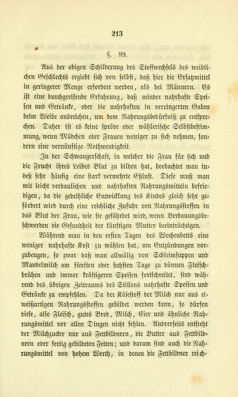 §. 99. c^en @e[d)Ied}t§ erßiebt fic^ i^on fcIB[t, ba^ l^ier bie (5h:fa^miM in öerinöerer ^ettße erforbert ti^erbeu, al§ bei ^J^dunern. (S-§ ift eine buvci^cjreifenbe (^-rfa^ruiicj, bafj minber nal)r!)afte (S:pet= fett unb ©etränfe, ober bie na^tl^aften in ttertingerten @akn Beitn SSeik an§reid)en, nm bem 9tciI}tun9§Bebütfni^ ^n cntj:pre- (^en. ^a^^er ift e§ !eine f:pr5be ober tDä^lerifc^e ©elBftkftim:: mnng, tucnn ^STcäbc^en ober granen ix)eniger ^n ft(^ nel)men, fon? bem eine i^ernünftiße. 9cotI)^enbigfeit. ^n ber ©(^tDangerfc^aft, in t^elc^er bie y^ran für fi^ nnb bie ^xn^t i^reg Seibeg ^(nt ^n bilben ^at, Beobachtet man in= be^ fe^r Ijdnfig eine ftar! i)erme^rte (S§Inft. £)iefe mn§ man mit Iei(^t t^erbanlid)en nnb nal}rf)aften D^a^rnngSmitteln Befrie- btgen, ba bie gebeiljlic^e (S*ntn)idlnng be^ finbe^ glel^ fe'^r o^t^ förbert ^oirb bnrrf) eine reic§Iic§e 3^M^' ^^^ 9^a!)rnnggftoffen in ba§ ^Int ber gran, iioie fie gefdarbet n^irb, n^enn 3}erbannngg6e= fd)^erben bie @efnnbl}cit ber üinftigen ?0^ntter Beeintrdi^tigen. Söd^renb man in ben erften '^a^tn be§ 3Bo^enbett§ eine ti^eniger nal)rl}afte ^oft ,^n it)dl}len t)at, nm (5:nt^nnbnngen i?or- jnBengen, fo jttjar ba^ man allmdlig i^on (2c^Ieimfn^:pen nnb ^Jcanbelmilc^ am fünften ober fec^ften STage ^n bünnen gleif(^- brüllen nnb immer frdftigeren ©Reifen fortfd)reitet, finb tdäl)^ renb be§ übrigen 3sttranm§ be^ ©titten^ nal)rl§afte ©ipeifen nnb ®etrdn!e jn em!pfel}(en. 5^a ber ^dfeftoff ber Wliii^ nnr an» ei= tt^ei^artigen Dk^rnng^ftoffen gebitbet ttjerben !ann, fo bnrfen biefe, alfo gleifd), gnteg ^rob, ^Jlild}, ^ier nnb dl^nlii^e dlal)^ rnng^mittel i)or allen SDingen nid^t fel^Ien. 5(nbrerfeit§ entfielet ber ?D^il^^nder nnr an§ gettbilbnern, bie 23ntter an§ gettbilb- nern ober fertig gebilbetenjjetten; nnb barnm finb anc^ bie9lal)= rung§mittet ijon l^o^em ^txt^, in benen bie gettbilbner reic^=