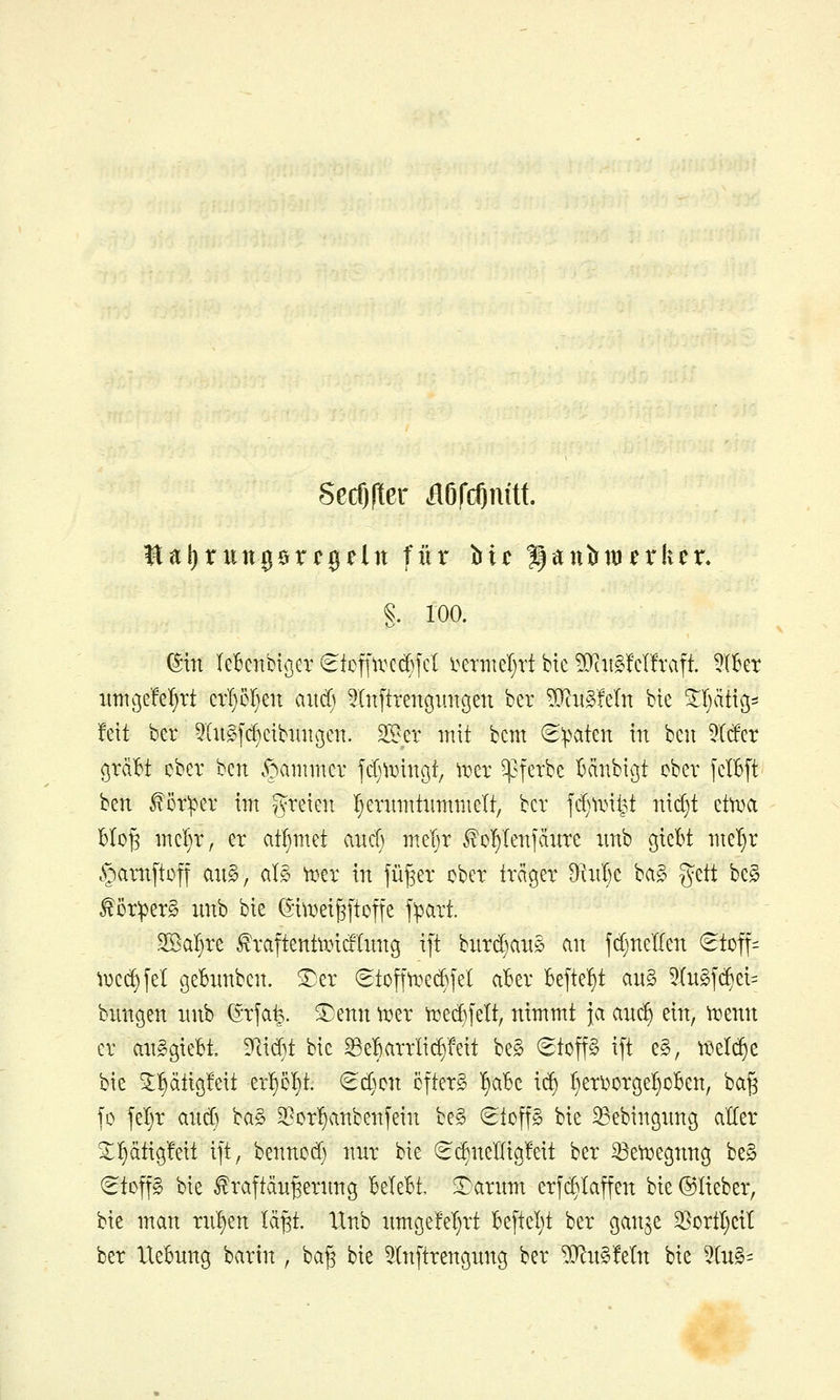 Secf)fter ÄDfcOnitt. I^aljrungörcgeln für bic Hantrmfrkcr. §. 100. (Sin leBcnbtßer €toffirG(^fcI i^ermeljtt bie 5JciigM!raft. ?lkt xmtßefe^tt cvl)51)en aitd) ^Xnftrengungen ber ?0^itg!eln bie ^Ijätiß- fett ber 5Iu§[c^eibinu3eii. 2[Ber mit bcm (S^>aten in bcu 5Itfer ßraBt cber ben c^aiiimcr jd^^rincjt, irer ^^ferbe Mnbigt ober fcIBft ben ^ör:per im freien !)enni!tiim)iielt/ ber jd)iriy nic^t ettoa BIo^ mcl)r, er aff)md aitcf; mel^r ^ci^Ienfäure xmb giebt me'^r §amftü|f aiig, al§ trer in fü^er cber träger 9^tnl)e ba§ gett bcg f ör:per§ unb bie (5i\rei^[toffe f^art. 2Baf)re ^raftentiricilnng ift burd^anö an fcfjnelfen (^toff- ti^ed^fel gebnnben. Sjer (Stoff^ei^jel aBer Befte^^t au§ 5(n§f(^ei= bxmgen nnb (^rja^. ^enn trer toed)felt, nimmt ja anc^ ein, trenn er an^giebi Dlidt bie 5Be:6arrIid)Mt be§ ^top i[t e§, trelc^e bie ^^ätigfeit er^o^t. (Sd)cn cfter^ ^aBc i(^ I}eri)orge{)oBen, ba^ jo fel)r and) 'i:a§> 9?or^anbenfein be§ (Stoffe bie ^ebingnng aller ^ptigfeit ift, benncd) nnr bie €d)nellia!eit ber ^etregnng be§ (^tcp bie ^raftdnfeernng Belebt, ^arnm erfc^laffen bie ©lieber, bie man rn^en lä^t. Unb nmge!el)rt Beftel;t ber gan^e 35ortI)eit ber Uebnng bartn , ba§ bie ^In[trengnng ber Wlu^Mn bie ^diS-