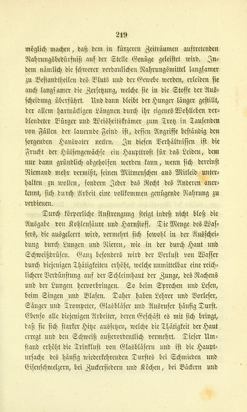 mcölid) mad)eu, ba[3 beut in für^creu ^ß^t^^^^ß^^ auftretcnbert 9laT)ritnö§I)ebüi'fnif3 auf bcr (Stelle ©enüge gelelftet irirb. Sn- bcm näinlid) bic fdm^crev i>crbaiil{d)eu Dtal}run9§mUtcI langfamer gu 33e[tanbt^Kitcu bc§ ilut§ unb bcv @cti>eBc ti^erben, erleiben fte aiid) langfamcr bie 3^4cfeii^9/ ti}e(d)e fic in bie ©toffe bcv^InS^ fd)cibunß iiBerfid)!'!. llnb bann bleibt ber ^uncjer länger geftiKt, bcr allem I)artnädiöcn Sängnen bnrd) il}r eigene^ 2ScI)IIeben l^er^ bleubeter ^iircjer unb 25?ci§I)ettgfrdmer giim Sirot^ in Staujenben imx gdUen bcr lauernbc geinb ift, bcffcn Singriffe beftänbiß bcu forgenben ^auaxiter ned'cn. ^n biefcn 3]crl}ältnifien ift bie Tvrni^t bcr §ülfenc5eti»ä(^fe ein ^auipttroft für ba§ Seiben, bem nur bann grünblic^ abgel)olfen ti^erben fann, ^Dcnn fid) bereinft D^iemanb inel}r l^ennif^t, feinen ?Qtitmcnfd)en an§ ?[Ritleib unter- l)alten ^n ii^cllen, fonbern ^e^cr ba§ ^cdjt be§ Slnberen aner- kennt, fid) burd) -Arbeit eine l>cll!cmmen genügenbe Ttal)run(5 3U i)erbtenen. S)nrd) förderliche Slnftrengung fteigt inbc§ m^t blo§ bie ^^luSgabe i^on ^oljlcnfdure unb §arnftoff. ^ie^leuöe be§3Baf= fer§, bie ausgeleert \mxh, Dcrnieljrt fi(^ fo^Dol)l In ber 5Tu§f(^ei= bung burd) Snngen unb Meieren, \mz in ber burd) §aut unb 8c§ti}eij3brüfcn. @an^ befonberS ti^irb ber S^erluft i}on Sßaffer burcö biejenigen ^l)ätigfeiten erl)5^t, n)eld)e unmittelbar eine reid)- li(^ere ^erbünftung auf ber (gd)lciml)aut ber ^^^^B^/ '^^^ 3ftad)en§ unb ber fiungen l)eri)orT6ringen. (So Beim S:pred)en unb Sefen, beim Singen unb 33lafen. ®al)er ^aben Sel)rer unb ^Borlefer, Sänger unb Sirom:peter, ©laebläfer unb SluSrufer l)äufig ^urft. ©benfo alle biejenigen 5lrbeiter, bereu @efd)äft e§ mit fid) bringt, ba'3 fie fid) ftar'fer §il^c ausfeilen, ti^elc^e bie ^l;ätigfeit ber §aut erregt unb ben Sd)ti^cif3 au^erorbentlid) t>ermel)rt. tiefer Um= ftanb erl)5l)t bie 2;rin!luft i^on ©la^bläfern unb ift bie §an:pt= urfa(^c beg l)äufig tineberM)renbcn Sjurftes bei Sd)mieben unb ^*ifenfd)meifern, bei 3^^<^^l^i^^^^tt unb ^cd)en, bei 33ädern wib