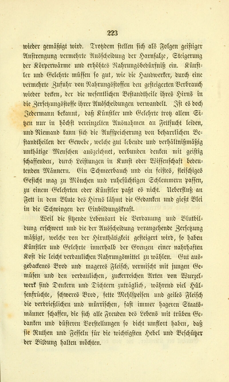 n^teber öcmd^tgt \mh. ^vo^bcm ftctten ftc^ at§ g'^tcjen geifti^er ^(nftrengung i)ermel)rfe 5lii§fd)eibun9 ber ^arnfal^e, Steigerung ber ^öripcrtDärme unb t\i)ol)k§> ?lal^ruu9§Bebrirfui|3 ein. ^imft= (er imb ®clel}rte muffen fo gut, iine bic §aubu^er!er, burc^ eine l^ermel^rtc ^^^f^^^}^' ^^^^ ^laljrung^ftoffen ben geftetgcrten 35erbraud; li»ieber becfen, ber bte tDefentlic^en 33eftanbt'^eile ll§re§ §trn§ in bie 3ß^'fe^^iug§ftoffe il)rer 5Iu»fd)eibuugen iierti^anbelt. ^\t c§ botf) S'ebennann be'fannt, bag ^iinftler unb @elel}rtc trot^ aKem ©i= ^en nur in I)öc^ft x^ereinjelten ^uönaljuten an gettfu($t leiben, unb Dfliemanb fann fid) bic 5^(uff^eic^^erung ^on bcl^arrlid)en ^c- ftanbtl)eiten ber ©cti^eBe, u^eld)e gut leknbe unb i)erT}äItnigmä§ig untätige ^Zenfd)en aug^eidjnet, i^erhinben benfen mit geiftig fd)affeuben, burd) ßeiftungcn in ^unft ober SSiffenf^aft kbeu= tenben 53^ännern. Q:m 8d)meerBaud) unb ein fcifteg, fteifd)ige§ ©efi^t mag ^u 5)lönd}en unb rul)efüc^tigcn 6d)Icmmern ^mffen, p einem @elel}rtcn ober f ünftler ipagt e§ nid^^t. lleBerflu^ an %zii in bem 23lute be§ §irny (äljint bie (ikbanfcn unb gie§t ^tei in bic ©d)tt}ingen ber (5-inBiIbung§fraft. Sßeit bie fiijenbc SeBengart bic 33erbauung unb 33IutBiI= bung erf(^tt)ert unb bie ber 5(u^fcf^cibung i)oranget}enbe ^^^l^fe^^^g md^igt, ii3eld)e t)cn ber §irntl}ätig!eit geftcigert tüirb, fo I}abcn ^üuftler unb @elel}rtc innert)alb ber ©renken einer nal)r^aften ^oft bic leii^t \)crbaulid;en Dlal^rungömittel gu ^DäI}Ien. (3ut aul^ geladenes ^rob unb mageret gleifd), i^ermifdit mit jungen (Bz- miifen unb ben \)erbauli($en, judcrrcis^cn 2(rtcn i?on äßurjel^ ^er! finb S^cu!ern unb ^id)tem juträglid), t^ä^renb mel §ül= fenfrüd)tc, f^trcreS 33roi?, fette ?0^el)lfReifen unb geilcS gleifd) bie i3erbrie§Iid)en unb mürrifi^en, faft immer I^ageren »Staat^^ männer fd)affen, bic fi(^ alte greuben bc§ ßcBeng mit trükn ®e^ ban'fen unb büfteren 3ßorfteIIungen fo bid)t umftort I)aben, ba§ fie Dlutl^cn unb geffetn für bie U)id)tigften §eBel unb S5efd)ü^et ber ^ilbung galten nieten.