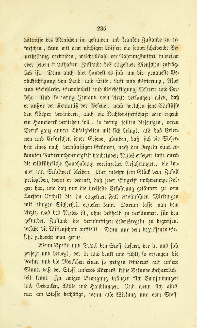 pitntffe be§ ?(rcenfcl}eu im cjefimben unb Traufen 3uftanbc $ii et^ forfd^en , !ann mit bcm nöf^icjcn SBifjen bie feiner fi^eibenbe Se= urtl^eiluttc^ ijcrMnben, ti?el(^e S^Ba^l ber Dk^rung^mittel inbiefem cber lenetit !ran!l§afteu ^iift^^^^^ ^^^ einteilten 5}lenjc()en jnträgs ü($ ift. ©enn and) l)ier Ijanbelt e§ ficf) um bie genanefte SSe^ rüdfi(^tignncj ^on ßanb nnb 6itte, ^nft nnb ^nttenmg, OTer unb ®e[c§(ec^t, ®eti?o^nI}eit nnb 35e[c^äftignng, klettern nnb3[^er^ t^f^x. Unb fo n^enig 3^^^^^^^^ ^»^^^ 5Ir^te i)evlanc5en ft»irb, ba| er an^er ber ^enntni^ ber @e[e^e, na^ n^etd^en jene (iinpffe ben ^ör^^er ^eränbern, and^ bie Dted^tSn^iffenyd^aft ober irgenb ein §anb^i?erlf i)erftel)en foK, fo ti^eni^ joKten biejenigen, bereu iBeruf ganj anbere ^^äti^Mten mit fid^ Bringt, al§ ba§ ^rto neu nnb (^-rforfc^en jener (^efefee, gtauBen, ba^ fid^ bie (Sid)er= ^eit eine§ nad^ i^ernfmftigen ©rünben, na^ ben ^Regeln einer er- fannten 9catnrnotl§^enbicj!eit Ijanbeinben ^r^te§ erfe^en taffe bnrd^ bie ^itüü^rli^e §anbr)a6nn3 i^erein^elter (5;rfal}rungen, bie im^^ mer nur <Stücftt)er! Bleiben. SS^er möd)te fein®(iidf bem ^^f^^^ ipreilgeBen, v^enn er bebenft, ba§ jeber (Singriff not^ti?enbige gol^ gen I)at, unb ba^ nur bie Breitefte (grfa'^rnng geläutert ^u bem üarften Urt^eil bie im einzelnen gaU ertt>ünfd6ten Söirfungen mit einiger ©id[)erl^eit erzielen !ann. ^arnm laffe man bem Wrate, n)a§ be§ ^Ir^te^ ift, ol^ne beg^alB ^u i)erfäumen, für \it\i gefunben 3^^P^^^ ^^^ i^ernünftigen ßeBen^regetn su Begreifen, Vüeld^e bie SS^iffenf^aft auffteKt. ^enn nur bem Begriffenen ^z-^ fe^e ge^ord^t man gerne. Sßenn ®^eife unb ^ran! ben (Stoff liefern, ber in un§ fi($ ^erfe^t unb Ben^egt, ber in un§ ben'ft unb fül}lt, fo erzeugen bie DRatur unb bie ^}^enfcf)en einen fo ftetigen (Sinbrucf auf unfere Sinne, ba^ ber Stoff unfereS ^or^er§ feine Sefunbe 33e5arrli(^= Mt fennt. ^n ett)iger ^ett^egung brdngen -fii^ ^mipfinbungen unb @eban!en, mUt unb §anblungen. IXnb mm fid) alle§ nur am Stoffe Betätigt, mmx aEe ^ir!ung nur ^om Stoff