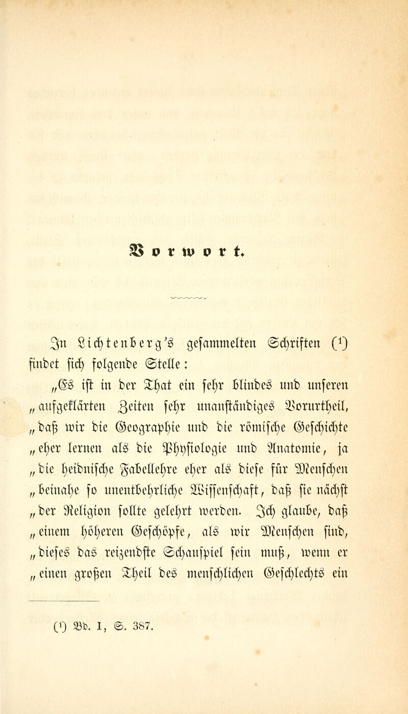 2J o t tp p t t. 3tt Sic^tenBer^'^ gesammelten @(^riften (9 finbet \iä) folgenbe «Stelle : ,,@g tfi in ber '^^at ein fel;r Blinbe^ unb unferen „ aitfgefldrten Qdkn fe^r unanftdnbige^ ^soxnxti)^il, „ ba§ n?ir bie (B^oo^xapf)k unb bie römtfcl)e @ef(^i(f)te „el)er lernen al6 bie ^^t)fiolügie nnb Slnatomie, \a fflk ^eibnif(^e gaBellel)re e^er aU biefe für ^?enf(i)en „Beinahe fo unentBe^rli(^e äßiffenfd)aft, ba^ fie ndd}ft ,,ber 9^eligion follte geleiert tverben. 3cl) glanBe, baf „ einem l)ül;ercn (Bef(^opfe, aU \mx ^enfd)en finb, „biefeg baö rei^enbjte ©d)anfpiel fein mn^, u^enn er „ einen großen 3:^eil be^ menf(^licl}en @efd)led)t^ ein (1) 33b. 1, ©. 387.