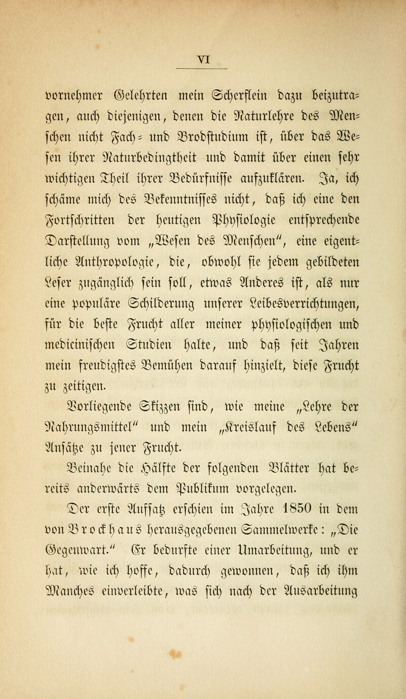 VI t)üTnef)mer ©ele^rten mein @(^erf[ein ba^it Bet§utra= gen, and) biejenigen, benen bie '^aimU^xe be^ ^Dlen- f(^en nt(^t gad)^ unb 33Tübftubtnm ift, üBer ba^ 3Be:= fen i^xex S^atuxBebtngfteit nnb bamit üBet einen fe^x n?i(^tigen ^^ei( i^xex 33ebüxfniffe anf^ufläxen. 3a, i(^ |d)cime mid) beö 35e!enntni[fe^ nid)t, ba^ i^ eine ben güxtfd)xitten bex genügen ^i)t)[ioIogie entfpxec^enbe ^axfteKung iJom „^efen beg ^enf($)en, eine eigent= lid)e 3(nt^xo:poIogie, bie, oBtt^o^I fie jebem geBilbeten öefex ^ngänglid) fein foll, etoa^ 5(nbexeg ift, aB nnx eine ipopnläxe @(^ilbexnng unfexex SeiBe^üexxic^tnngen, füx bie Bejte gxn(^t allex meinex :p:^t)fiorogi|(^en imb mebicinifc^en @tubien ^Ite, unb ba^ feit 3a^xen mein fxeubigfteg 33emü^en baxanf l)in§ielt, biefe gxu(^t gu zeitigen. 3SoxIiegenbe (S%en finb, tt)ie meine „Se^xe bex ^k^xnnggmittel nnb mein ,,H'xeigIanf be^ öeBeng Slnfd^e gn jenex gxnd)t. 35eina^e bie ^älfte bex folgenben 33Icittex 'i)at Be^ xeit^ anbextx)dxt§ bem ^^nBlifnm i;)üxgelegen. ^ex exfte Slnffa^ exfc^ien im 3al)xe 1850 in bem t)on 5B X 0 d ^ a u g I)exau^gegeBenen @ammeltt)exfe: „^ie ©egenumxt/' @x Bebnxfte einex UmaxBeitnng, nnb ex I)at, iine iä) ^offe, babnxi^ gei^oonnen, ba^ id) i^m ^J^anc^e^ eiuDexIeiBte, \m§> fid) nac^ bex 5ln^axBeitnng