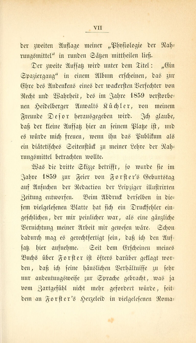YII ber 3tr»eiten Sfuflage meüier „^^t)ftologte ber '^aly^ Tung^mittel in runbeu ©ät^en mittktlen lie§. ^er ^\v^it^ 5luffa^ «»irb unter bem 3^itel: ,ßin Spaziergang in einem 3(IBnm crf(feinen^ hci§> §nr (St)re be^ 3lnben!enö eine§ ber tt)ac!erften ^erfed)ter 'oon ^^6)t unb 2löal)ii)eit, be^ im Sa^re 1859 t)erftor:6e' nen §eibeIBerger IniDaltg R'ü^^Ier, Don meinem greunbe S^ejor herausgegeben n)irb. 3(^ glauBe, ba^ ber fleine 3tuffa^ ^ier an feinem ^la^e ift^ unb eS tt)ürbe mid) freuen, n^enn i^n baS ^uBIifum alS ein bidtetifd)eS ©eitenftinf ^u meiner Öe^re ber 3k^= rungSmittel Betrad)ten U)oEte. 3.Eag bie brüte ©fi^^e Betrifft, fo n)urbe fie im 3at)re 1859 ^ur geier t)Dn gorfter'S ©eBurtStag auf 2lnfu(^en ber 9tebaction ber ßeip^iger iEuftrirten Leitung entworfen, ^eim ^IBbrud berfelBen in bie= fem oietgelefenen blatte ^at \id) dn ^rudfe^ler ein= gefd)li(^en, ber mir :peinlid)er ir»ar, aU eine gdn^üd^e ^erni(^tung meiner 5(rBeit tnir getoefen iodre. @d)on babur(^ mag eS gered)tfertigt fein, ba^ icB ben ^luf- fa^ ^ier aufnehme. ^Bdi bem drfc^einen meinet 33u(^§ üBer gorfter ift öftere barüBer geflagt n)or= ben, ha^ id) feine ^uSIid)en 35ert;ältniffe ^n fei^r nur anbeutungötDeife ^ur @prad)e geBrad)t, \va§ ja üom 3^^^3^fi't^)^ ^li)^ ^^^^^F geforbert nnirbe, feit- bem an gorfter'S ^er^eleib in oielgelefcnen S^oma^^