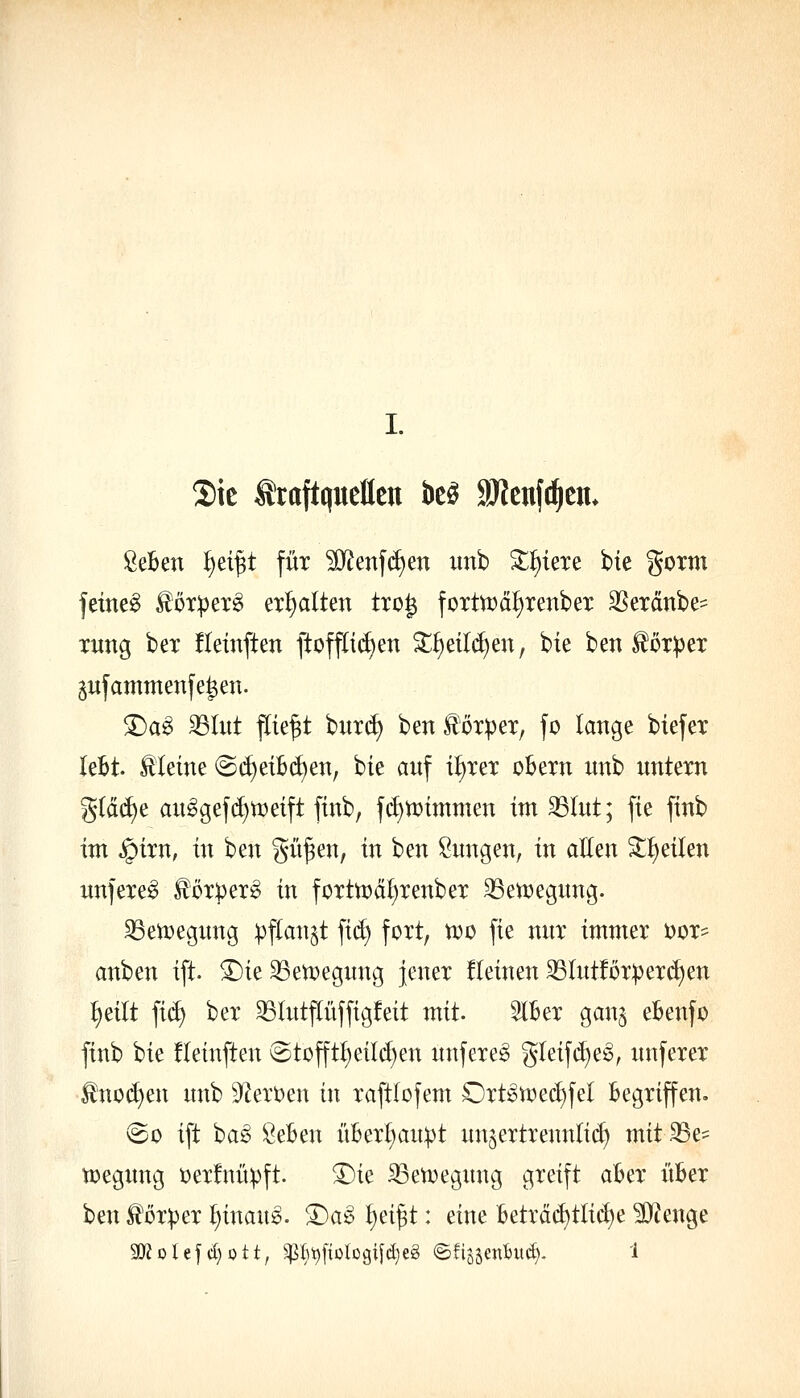 S)tc Kraftquellen be^ 9J?enfc^en* ßeBen ^d^t für ?0^enf(i)en iinb Z^m^ bie gorm feinet lör^pex^ erl)alten tro^ fortrcci^xenber SSerdnbe^ xung bex üemften ftoff[i(^en 3:;^eild)en, bie ben ^oxpex ^ufammenfe^en. S)a^ SSIitt fliegt 'Dux6) ben ^öxpex, fo lange biefex leBt. kleine @(^et£(^en, bie auf i^xex obexn wnb nntexn g(ä(f)e au^gefd)n)eift finb, f(i)n?immen im ^lut; fie finb im ,!pixn, in ben git^en, in hm Snngen, in aEen '}ü)^iUn nnfexe^ foxpex^ in foxttDä^xenbex 33en)egnng. S3ett)egnng :pflan§t fid) foxt, tx>ü fie nnx immex öox^^ anben ift. ^ie 33ett)egnng Jenex fleinen 33Intföx:pexd)en :^eilt fid) bex 35Intf(iiffigfeit mit. SlBex ganj eBenfo finb bie fleinften @tüfft^eild)en nnfexe^ gleifi^e^, nnfexex ^not^en nnb 9^ext)en in xaftlofem Oxt^U)ed)fel Begxiffen. @o ift ba^ ÖeBen üBex^an^t un^extxennlid) mit S5e? tt)egnng i)exfnü^ft. 3)ie Sßen^egnng gxeift aBex iiBex ben töxpex t)inang. X)a§> t}eip: eine Betxä(^tlic^e ?D?enge