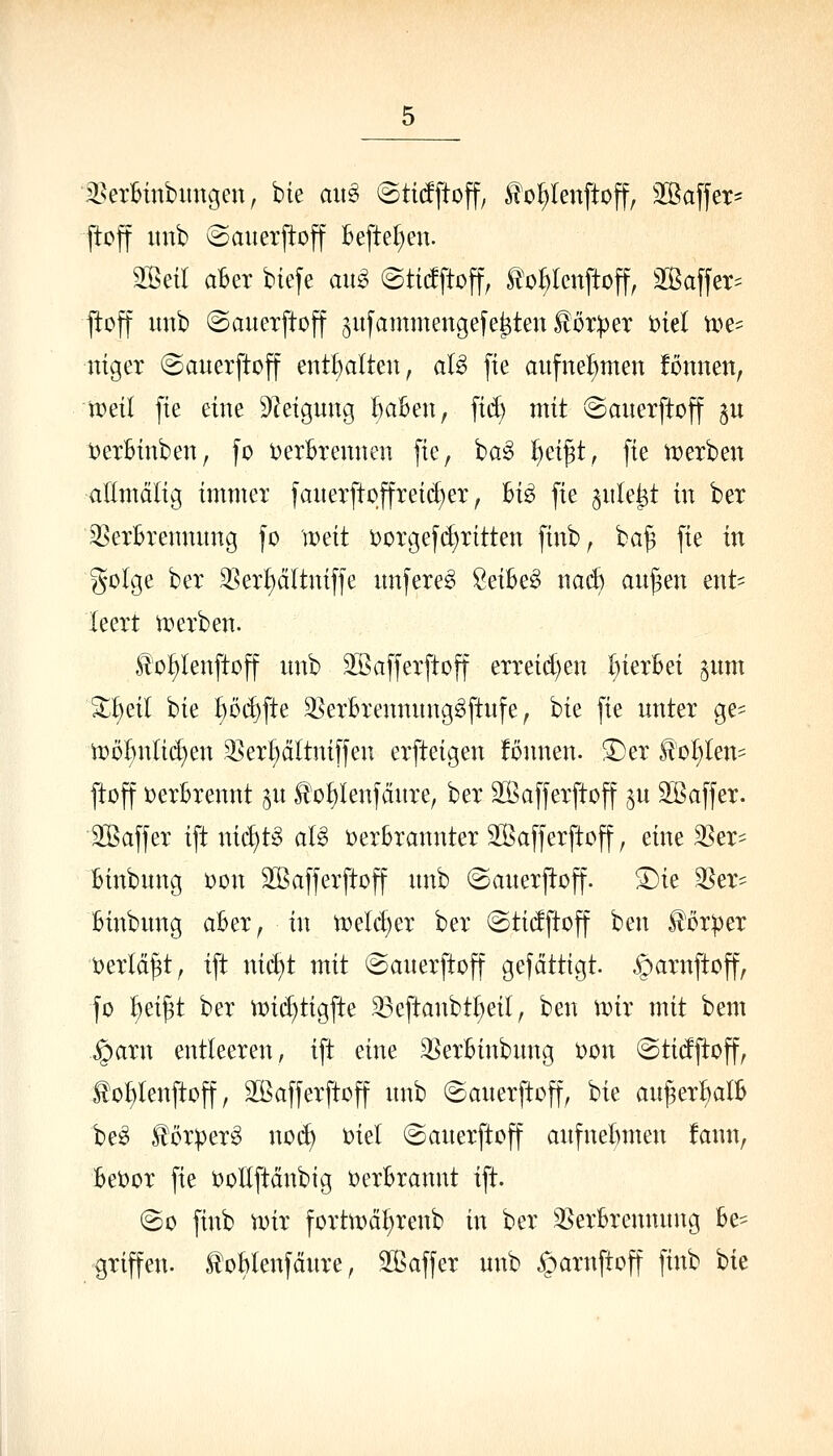 iBetBinbitngeu, bie aii^ ©tidftoff, ^oI)lenftoff, Sßaffer- ftoff nub (Sanerp:off Beftel^en. 3Bea ahn biefe an^ ©ticfftoff, E^o^lcnftoff, äßaffer^^ jloff imb ©anexftoff gufammengefe^ten Höper Diel tt)e^ ntger ©auerftoff entl)a(teu, aU fte aufnehmen fonneU; nml fte eine DZeigung ^aBen, fi(^ mit ©aiterftojf ju t^erBinben, fo t)erBremieii [te, ba^ ^ei^t, fie iDerben allmdlig immer faueTftoffreic^er, Bi^ fie siile^t in ber 3^erBrennung fo weit D0Tc3efd)ritten finb^ ba^ fie in golge ber SSer^dltniffe nnfere^ ^eiBe^ \mä) an^en ent= leert u^erben. H'o^lenftoff nnb SBafferftoff erreid)en l^ierBei ^nm X^äl bie t)ö(^fte SSerBrenmtng^ftnfe, bie fie unter Qt- 'wö^nüä)m 3]er^ältniffen erfteigen fönnen. ^er Üol^len- ftoff DerBrennt §u ^'o^Ienfänre, ber äBafferftoff $u SBaffer. üBaffer ift nic^t^S aU üerBrannter Stßafferftoff, eine ^er- Binbung t)on 2Baf]erftoff unb ©anerjloff. ^ie 35er' Binbung aBer, in ti?eld)er ber ©tidftoff ben üörper t)erlä|t^ ift ni(^t mit «Sauerftoff gefdttigt. ^arnftoff, fo ^^x^t ber vt)i(^tigfte 33eftanbtl;ei(, ben wix mit bem ^arn entleeren, ift eine 35erBinbung oon ©tidftoff, tol)lenftoff, SBafferftoff nnb ©anerftoff, bie an^er^alB be^ i^ör))er^ nod) oiel ©auerftoff aufnel)men fann, BeOor fie ooEftänbtg oerBrannt ift. @o finb voir forttx)ä^renb in ber 35erBrennnng Be- griffen. ^oBlenfäure, Sßaffer unb ^oarnftoff finb bie