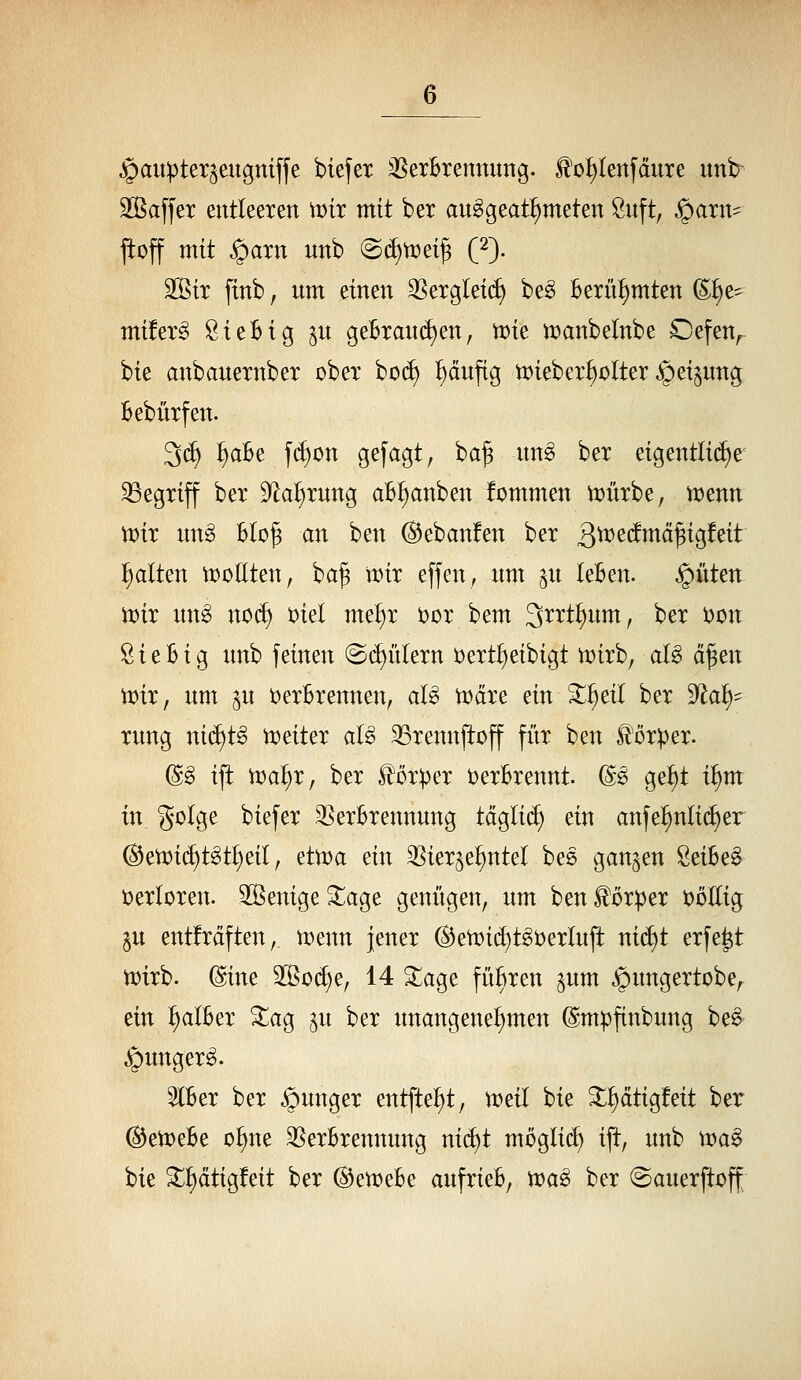 jpauptex^eugniffe biefex ^SerBremmng. ^o^tenfdure itnb^ 335a[fer entleeren rt)tt mit ber au^geat^meten Öuft, ^axn- ftoff mit ^arn nnb (S(^tt)et^ (2). äßir finb, um einen SSergletd) be^ Berühmten ©^e^ müerg SteBig ^u geBrand)en, VDie tt)anbelnbe Oefen^ bte anbauetnber ober bod) ^änftg n)ieber^oIter ^et§ung Bebürfen. 3(J) ^aBe fd)on gefagt, ba^ nn^ bet etgentli(i)e begriff ber 9^al)rung aB^anben fommen n^ürbe, n?enn mir un§ BId^ an ben (S^ebanfen ber 3^^t!mä^igfeit galten \voüt^n, ba§ tt)ir effen, um ^u leBen. ^üten ii^ir m\§> no(^ t)iel me^r i^or bem S^^i^t^wnt, ber t)on 8 i e B i g unb feinen ©(gittern t)ertl)eibigt n;)irb, aU ä^tn VDir, um ^n t)erBrennen, aU n^dre ein ^^eil ber ^ai)^ xung nid)t§ tt)eiter al^ 93rennftoff fitr ben Körper. @§ i|t ma^r, ber Hörper t)erBrennt. (S^ ge!§t i^m in golge biefer 35erBrennung tä^liä) ein anfe^nli(^er @ett)id)t^t^eil, etn)a ein ^Sier^e^ntel beß gangen 8eiBe§ i)erIoren. SSenige 3::age genügen, um ben Körper toEig gu entfrdften, menn jener (Ben)id)tgi;)erluft ni(f)t erfe^t n)irb. (^ine 2ßo(f)e, 14 3:;age füBren gum ^ungertobe, ein ^alBer ^ag p ber unangenehmen (Smpftnbung be§ ^unger^. IBer ber junger entfte^t, tüeil bie ^^dtigfeit ber (^etDeBe oljne 35erBrennung mä)t möglich ift, unb \va^ bie ^^dtigfeit ber (Btmbe aufrieB, n?a^ ber ©auerftoff