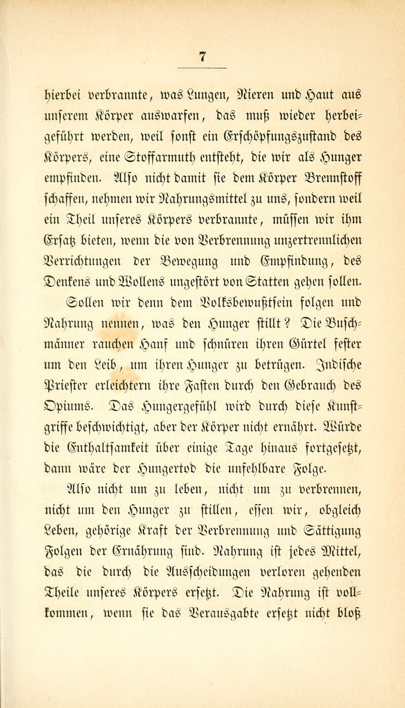 hierbei t^erBrannte, ma^ Sitngen, S^^ieren unb ^ant auö xmferem Körper ait^UJarfeu, ba§ miif tDteber feexbei- geführt tüexben, u>etl fonft ein @xfd)opfung§Suftanb be^ ^oxpexi?, eine ©toffaxmutl; entfte^^t, bie n)ix al^ ^imgex empftnben. 5llfo nt(^t bamit fie bem ^oxpex 33xennftoff f(l)affen, nehmen tt)ix 9^a^xung^mittel p itng, fonbexn tüeil ein 3^I)eil unfexe^ ^oxpex^ tjexBxannte, muffen U)ix il)m @xfa^ Bieten, n^enn bie )oon ^exBxennung un^extxennlii^en 35exxi(^tnngen i?ex ^etüegung nnb (Smpftnbung, be^ £)en!en^ nnb 2[BoKeng nngeftoxt i)on statten gelten foEen. @oEen voix benn bem 35oI!^Betx)n^tfein folgen nnb S^a^xnng nennen, umg ben ^ungex ^lUf^ !l)ie33uf(^= mann ex xau(^en ^anf nnb f(J)mtxen i^xen ©i'txtel feftex nm ben öeib, nm i^xen ^nngex ^n Betxitgen. 3nbifd)e ^xieftex exleid)texn i^xe ^^aften hxixd) ben ^^hxand) be^ Opinmg. ®ag ^nngexgefü^I unxb hmä) biefe tnnft= gxiffe Bef(^U)i(^tigt, aBex bex £dx))ex nid)t exnä^xt. SSüxbe bie (Snt^altfamfeit itBex einige 3:age ^inan^ foxtgefe^t, bann tccixe bex ^nngextob bie nnfeI)(Baxe golge. 3llfo nid)t nm ju leben, ni6)t um in üexBxennen, nii^t um ben §ungex jn ftiHen, effen tinx, oBgleid) ^eben, ge^öxige llxaft bex 3SexBxennung unb Sättigung golgen bex ©xnä^xung fiub. 9^a^xung ift jebe^ ?0^ittel, ba^ bie bux<^ bie 5lu^fd)eibungen t)exloxen gel)enben 2:i)eile unfexe^ .t'öxpex^ exfe^t. !Die 9k^xung ift t)ott= fommen, tüenn fie ba^ ^exauegaBte exfet^t ni(f)t Hd^