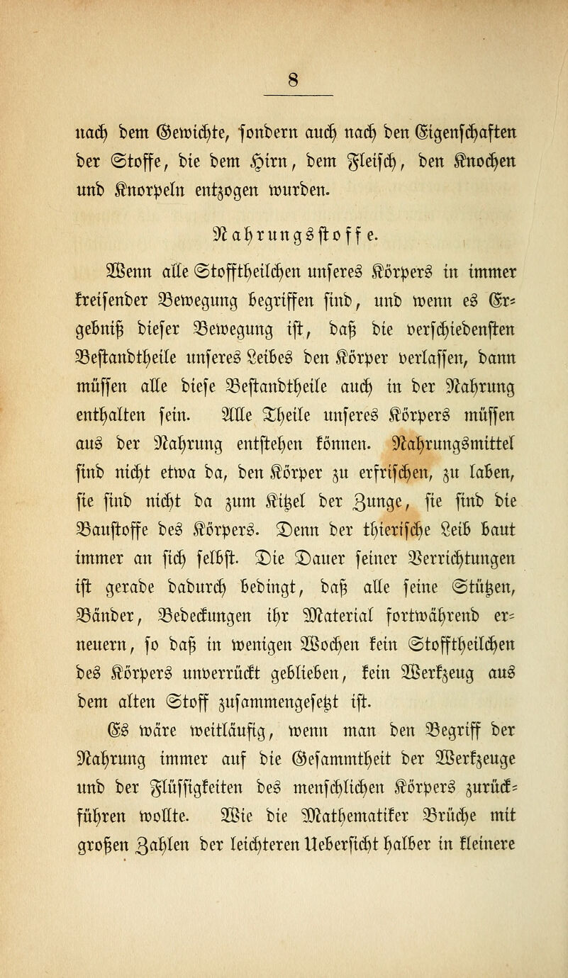 xiaä) bem (^eix>i(^te^ fonbern auä) naä^ ben (Stgenf(^aften ber Stoffe, bie bem §trn, bem gletf(^, ben ^mä)tn unb ^noT^eln entzogen Vüurben. S'la^runggfloff e. Solenn alle @tofft^eil(^en unfereg ^cr^er§ in immer !retfenber 33ett)egung Begriffen finb, unb tvenn eg dr* ge&ni^ biefer 33en)egung ift, baf bie i;)erf(^iebenjten 23eflanbt{)eile nnfere^ ÖeiBeg ben Körper Derlaffen, bann muffen aEe biefe ^e|tanbt!)eite aud) in ber S^la^rung enthalten fein. OTe ^^eile unfere^ .^crperg muffen an^ ber S^laiirung entfielen fonnen. 9^a^rung§mittel finb ni(^t etma ba^ ben ^ör^er ^u erfrif(^en, ^u laBen, fie finb ni(^t i^a ^um J^i^el ber 3^9^/ f^^ P^^ ^^^ 33auftoffe be^ ^örper^. ^enn ber tl)ierlf(^e SeiB Baut immer an fi(^ felBft. 3)ie 5Dauer feiner 35erri(^tungen ijt gerabe babur(^ Bebingt, ba^ atte feine (Stufen, 33dnber, 33ebe(fungen i^r ?0^aterial fortn?d^renb er= neuern, fo ba^ in tt)enigen 2ßo(^en fein @tofft^eil(^en beg £or:per^ unijerrüdt geBIieBen, fein 2ßer!^eug an§ bem alten (Stoff ^ufammengefe^t ift. (Sg n^dre tceitlduftg, vcenn man ben begriff ber D^a^rung immer auf bie (^efammtl)eit ber SSerf^euge unb ber glüffigfeiten beä menfc^Iid)en ^orperg ^urutf^ fül^ren njoEte. 2ßie bie ?j}iat§emati!er 33rn(f)e mit großen Qai)Un ber leichteren UeBerfi(^t ^alBer in Heinere