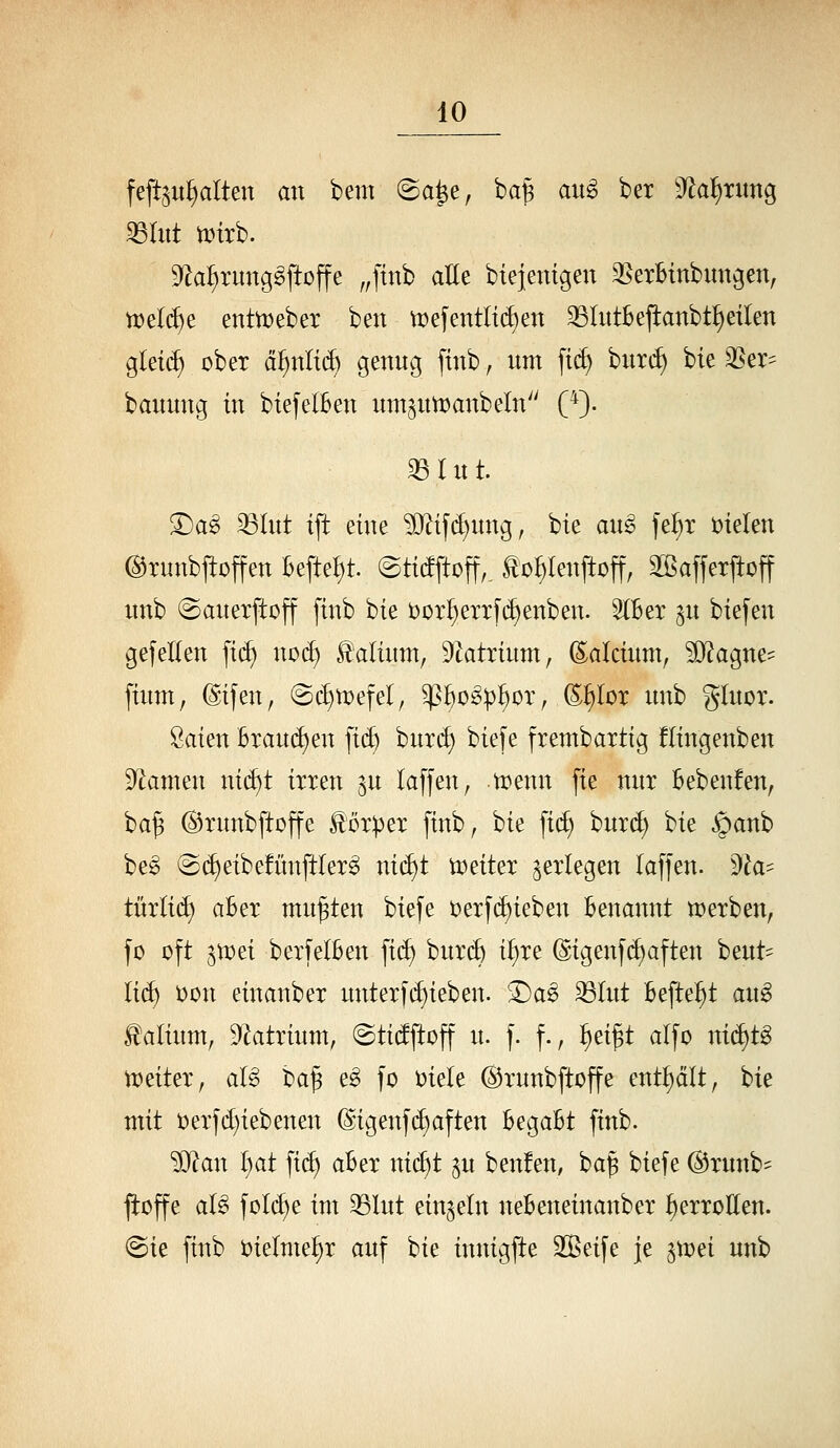 fefeu^alten an bem @a^e, ba^ au^ ber 9^a^nmg 33litt tinrb. ^flai^Tunggftüffe ,,ftnb aUt bie]emgen ^SerBtnbungen, tt)el(^e enttt)eber ben tDefentlii^en 33Iutbejianbtf)eilen glet(^ über ä^nlid) genng finb, nm ft(i) bnri^ bie SSer- bannng in biefelBen mn^ntDanbeln (*). 35 r n t. ©ag ^(nt ift eine ?0^if(^nng, bie ang fe^^t t)ielen ©xnnbfloffen Befielt, ©tidftoff,. ^o^lenftoff, ^affetjtoff nnb ©anerftßff finb bie öüx^etxfi^enben. StBer ^n biefen gefeEen fi(^ nod) Valium, '^latxhm, (^akimi, SO^^agne- finm, (Sifen, @c^n)efel, ^^o^p^or, ^^lor nnb glnor. Öaien Btani^en \i^ huxd) biefe frembaxtig flingenben Dramen ni^t ixxen ^n taffen, trenn [ie nnx Bebenfen, ba§ ©xnnbftoffe loxpex finb, bie fid) bnxd) bie §anb be§ @d)eibefün[tlex^ nid)t toeitex ^exlegen laffen. ))la- tüxlid) aBex mn^ten bie[e t)exfd)ieben Benannt n^exben, fo oft gUJei bexfelBen fid) bnx4 i^te @igenf(^aften bent=^ li(^ t)ün einanbex nntexfi^ieben. ^a§> ^(nt Befielt aw^ ^alinm, D^atxinm, ©tidftoff n. f. f., i>zi^t alfo nid)tg tt)eitex, al§> oa^ e§> fo t)iele ©xnnbftoffe enthalt, bie mit t)exfd)iebenen (ligenfd)aften BegaBt finb. ■SJ^an I)at fi(^ aBex nid)t gn benfen, ba| biefe ©xnnb- jioffe al^ fold)e int 35lnt einzeln neBeneinanbex i^exxollen. «Sie finb t)ielnie^x anf bie innigfte Sßeife je ^tx^ei nnb
