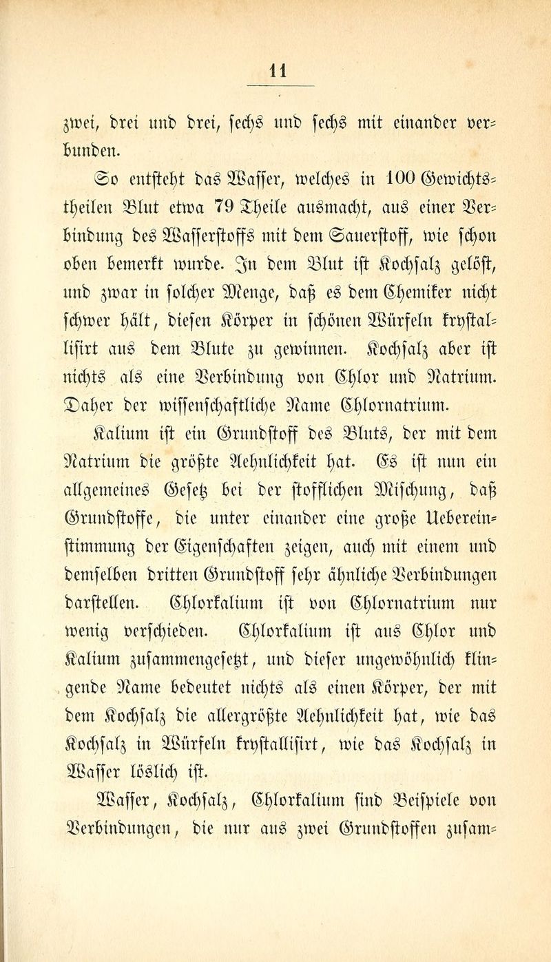 jann, trei unb bret, fed)^ uitb [ed)^ mit einanbcr »er^ Bitnben. vSo eutfte^^t ba^ SSaffer, \vM)t§> in 100 (^etüit^t^^ t^eilen ^lut ettt^a 79 3;;]^eile au^mac^t^ au^ einer ^er= Binbnng be^ S^ßaffetftoffg mit bem ©anerftoff, n^ie f(f>on oBen Bemerft \t)urbe. 3n bem ^(nt ift l!od)faI^ ö^^^ft nnb ^U)ar in foId)ex ?i)?enge, ba§ e^ bem (Ef^emüer ni(^t f(^tx)er ^cilt, biefen Körper in [d)ünen Sitrfeln fri^ftal^ lifirt au§> bem 33(nte §n gen^innen. ^oc^fal^ aBex ift nic^t^ aU eine 35erBinbnng i)on S^lor nnb 9^atrinm. ^a^ex bex tDiffenfd)aftlid)e dla\m ©t)(ornatrinm. ^atinm ift ein ©xnnbftoff bc^ 35(nt^, bex mit bem ^f^atxinm bie gxö^te We^nlic^feit ^at @e ift nnn ein allgemeine^ ®efe^ Bei bex ftDff(i(^en ?02if(^nng, ba§ ©xnnbftoffe, bie nntex einanbex eine gxo^e UeBexein* ftimmnng bex @igenjd)aften geigen, ai\ä) mit einem nnb bemfelBen bxitten ©xnnbftoff fe^x ci^nlid)e 3SexBinbnngen baxftetten. (^:^Iox!aIinm ift i)on (E^Ioxnatxinm nnx tt>enig t)exf(^ieben. (i;f)(oxfalinm ift aii^ (E^lox nnb ^alinm ^nfammengefe^t, nnb biefex nngen)ol)nli(^ Hin- genbe dlanu Bebentet nic^t^ aU einen Höxpex, bex mit bem ^oc^fal^ bie allexgxöpe 3(e^nlid)!eit ^at, \vk ha§> tod)faIs in 9[ßüxfeln fx^ftaUifixt, \vk ba^ lloi^fals in 2[ßaffex miiä) ift. 3[ßaffex, toc^fal^, (S;^Ioxfa(inm finb 33eifpiele )oon 2?exBinbnngen, bie nnx an§> jvxjei ^xnnbftoffen jnfam?