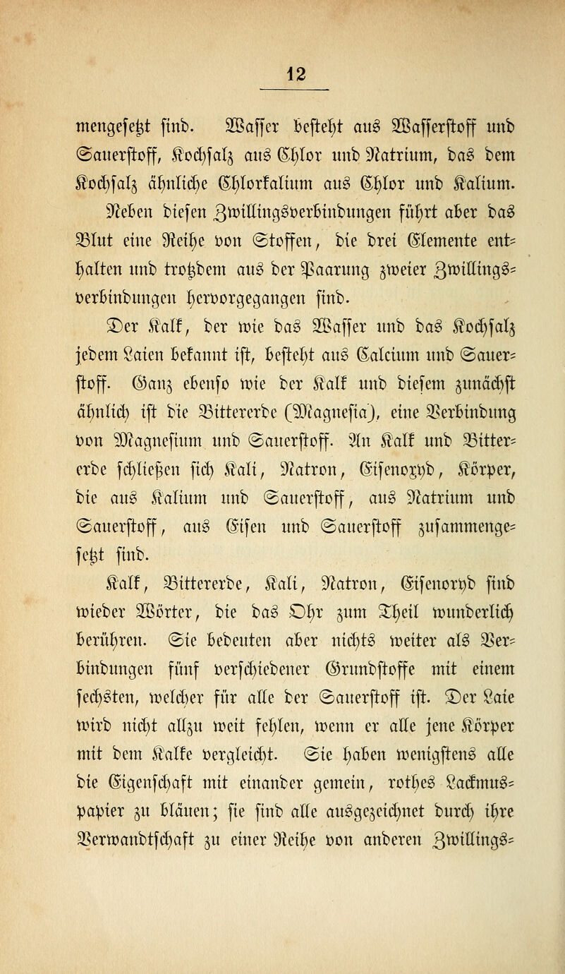 mengefe^t finb. Sßaffer befielt an§> 2ßa[ferftoff unb @auerftoff, ^cd)fa{5 an§> (S^Ior itnb ^f^atrium, ba§ bem ^0(^fal^ ä^nltc^e (S;^Iorfalütm aug ©^lor unb laltum. S^eBen biefen 3^^C[^i^9^^^^^^i^^i^ii9ett fw^i^t aBer ba^ S3Iut eine S^et^e Don (Stoffen, bie brei Elemente ent- Italien nnb tro^bem au§ ber Paarung ^^v^kx g^ttiUiinQ^- t)erBtnbungen ^eroorgegangen finb. 3)eT .tal!, ber \vu ba§ äßaffer unb ha^ ^ot^fala jebem Saien Befannt ift, Befielt au§> (Calcium unb ©auer- jtoff. (BawQ eBenfo \vk ber S!al! unb biefem §und(^ft d^nli(^ ift bie ^ittererbe (?01agnefiaJ, eine 3?erBinbung t)on ?Ö?agneftum unb (Sauerftoff. 3In ^ait unb ^itter= erbe f(!)lie^en fi(^ H^ali, S^atron, @ifenojt)b, ^ör^er, bie aug Valium unb (Sauerftoff, au§> ^atxhim unb ©auerftoff, an§ ©ifen unb ©auerjtoff ^ufammenge^^ fe^t finb. lalf, 33ittererbe, £ali, S^atron, @ifenort)b finb tt)ieber SSörter, bie ba^ O^r ^um ^^eil n;)unberH(^ Berühren. (Sie Bebeuten aBer ni(i)t§ n^eiter al§ 3Ser== Binbungen fünf i)erfd)iebener ^rnnbftoffe mit einem fe($)§ten, U)eld)er fitr alle ber (Sauerftoff ift. ^er 2ak n)irb nid)t aEp tDeit fel)len, menn er alle jene ^öxptx mit bem ^alfe t)ergleid)t. (Sie IiaBen n:)enigfteng aEe bie @igenf(^aft mit einanber gemein, rot^e^ ßadmug- :pa:pier ^u Btduen; fie finb alle au^ge^eii^net bur(^ i^re 3Sern)anbtfd)aft ^u einer 9teiBe t)on anberen Q'miUin^^^